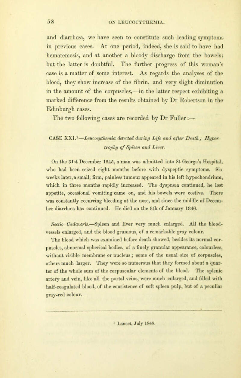 and diarrhoea, we have seen to constitute such leading symptoms in previous cases. At one period, indeed, she is said to have had hematemesis, and at another a bloody discharge from the bowels; but the latter is doubtful. The further progress of this woman’s case is a matter of some interest. As regards the analyses of the blood, they show increase of the fibrin, and very slight diminution in the amount of the corpuscles,—in the latter respect exhibiting a marked difference from the results obtained by Dr Robertson in the Edinburgh cases. The two following cases are recorded by Dr Fuller:— CASE XXI.1—Lcucocythernia detected during Life and after Death ; Hyper- trophy of Spleen and Liver. On the 31st December 1845, a man was admitted into St George’s Hospital, who had been seized eight months before with dyspeptic symptoms. Six weeks later, a small, firm, painless tumour appeared in his left hypochondrium, which in three months rapidly increased. The dyspnoea continued, he lost appetite, occasional vomiting came on, and his bowels were costive. There was constantly recurring bleeding at the nose, and since the middle of Decem- ber diarrhoea has continued. He died on the 8th of January 184G. Sectio Cadaveris.—Spleen and liver very much enlarged. All the blood- vessels enlarged, and the blood grumous, of a remarkable gray colour. The blood which was examined before death showed, besides its normal cor- puscles, abnormal spherical bodies, of a finely granular appearance, colourless, without visible membrane or nucleus; some of the usual size of corpuscles, others much larger. They were so numerous that they formed about a quar- ter of the whole sum of the corpuscular elements of the blood. The splenic artery and vein, like all the portal veins, were much enlarged, and filled with half-coagulated blood, of the consistence of soft spleen pulp, but of a peculiar gray-red colour. 1 Lancet, July 184S.