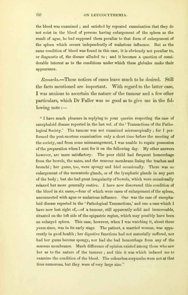 the blood was examined ; and satisfied by repeated examination that they do not exist in the blood of persons having enlargement of the spleen as the result of ague, he had supposed them peculiar to that form of enlargement of the spleen which occurs independently of malarious influence. But as the same condition of blood was found in this case, it is obviously not peculiar to, or diagnostic of, the disease alluded to ; and it becomes a question of consi- derable interest as to the conditions under which these globules make their appearance. Remarks.—These notices of cases leave much to be desired. Still the facts mentioned are important. With regard to the latter case, I was anxious to ascertain the nature of the tumour and a few other particulars, which Dr Fuller was so good as to give me in the fol- lowing note:— “ I have much pleasure in replying to your queries respecting the case of enceplialoid disease reported in the last vol. of the' Transactions of the Patho- logical Society.’ The tumour was not examined microscopically ; for I per- formed the post-mortem examination only a short time before the meeting of the society, and from some mismanagement, I was unable to regain possession of the preparation when I sent for it on the following day. My other answers however, are more satisfactory. The poor child had frequent hemorrhage from the bowels, the nates, and the mucous membrane lining the trachea and bronchi; her gums, too, were spongy and bled occasionally. There was no enlargement of the mesenteric glands, or of the lymphatic glands in any part of the body; but she had great irregularity of bowels, which were occasionally relaxed but more generally costive. I have now discovered this condition of the blood in six cases,—four of which were cases of enlargement of the spleen, unconnected with ague or malarious influence. One was the case of encepha- loid disease reported in the ‘ Pathological Transactions,’ and one a case which I have now lost sight of,—of a tumour, still apparently solid and immoveable, situated on the left side of the epigastric region, which may possibly have been an enlarged spleen. This case, however, when I was watching it, about three years since, was in its early stage. The patient, a married woman, was appa- rently in good health ; her digestive functions had not materially suffered, nor had her gums become spongy, nor had she had hemorrhage from any of the mucous membranes. Much difference of opinion existed among those who saw her as to the nature of the tumour ; and this it was which induced me to examine the condition of the blood. The colourless corpuscles were not at that time numerous, but they were of very large size.”