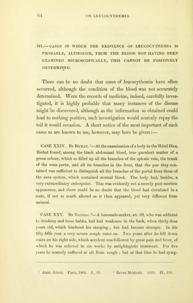 III.— CASES IN WHICH THE EXISTENCE OF LEUCOCYTIIEMIA IS PROBABLE, ALTHOUGH, FROM THE BLOOD NOT HAVING BEEN EXAMINED MICROSCOPICALLY, THIS CANNOT BE POSITIVELY DETERMINED. There can be no doubt that cases of leucocythemia have often occurred, although the condition of the blood was not accurately determined. Were the records of medicine, indeed, carefully inves- tigated, it is highly probable that many instances of the disease might be discovered, although as the information so obtained could lead to nothing positive, such investigation would scarcely repay the toil it would occasion. A short notice of the most important of such cases as are known to me, however, may here be given:— CASE XXIV. By Bichat. 1—At the examination of a body in the Hotel Dieu, Bichat found, among the black abdominal blood, true purulent matter of a green colour, which so filled up all the branches of the splenic vein, the trunk of the vena port®, and all its branches in the liver, that the pus they con- tained was sufficient to distinguish all the branches of the portal from those of the cava system, which contained normal blood. The body had, besides, a very extraordinary embonpoint. This was evidently not a merely post-mortem appearance, and there could be no doubt that the blood had circulated in a state, if not so much altered as it then appeared, yet very different from natural. CASE XXV. By Vklpkau.*—A lemonade-maker, at. 03, who was addieted to drinking and loose habits, had had weakness in the back, when thirty-four years old, which hindered his stooping ; but had become stronger. In his fifty-fifth year a very severe cough came on. Two years after he fell down stairs on his right side, which accident was followed by great pain and fever, of which lie was relieved in six weeks by antiphlogistic treatment. For five years he scarcely suffered at all from cough ; but at that time lie had symp- 1 Anat. Gcner. Paris, 1801. 1, 06. 3 Revue Mcdienlc. 1820. If, 218.