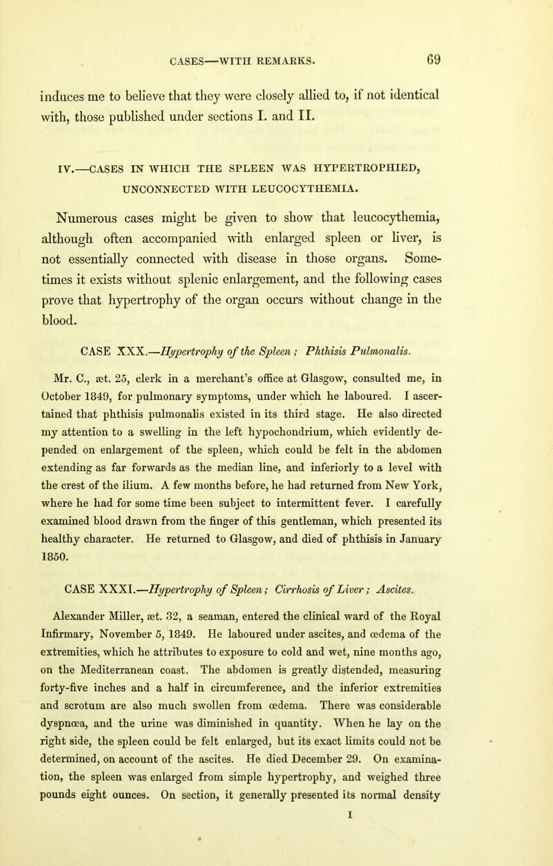 induces me to believe that they were closely allied to, if not identical with, those published under sections I. and II. IV.—CASES IN WHICH THE SPLEEN WAS HYPERTROPHIED, UNCONNECTED WITH LEUCOCYTHEMIA. Numerous cases might be given to show that leucocythemia, although often accompanied with enlarged spleen or liver, is not essentially connected with disease in those organs. Some- times it exists without splenic enlargement, and the following cases prove that hypertrophy of the organ occurs without change in the blood. CASE XXX.—Hypertrophy of the Spleen; Phthisis Pulmonalis. Mr. C., set. 25, clerk in a merchant’s office at Glasgow, consulted me, in October 1849, for pulmonary symptoms, under which he laboured. I ascer- tained that phthisis pulmonalis existed in its third stage. He also directed my attention to a swelling in the left hypochondrium, which evidently de- pended on enlargement of the spleen, which could be felt in the abdomen extending as far forwards as the median line, and inferiorly to a level with the crest of the ilium. A few months before, he had returned from New York, where he had for some time been subject to intermittent fever. I carefully examined blood drawn from the finger of this gentleman, which presented its healthy character. He returned to Glasgow, and died of phthisis in January 1850. CASE XXXI.—Hypertrophy of Spleen; Cirrhosis of Liver; Ascites. Alexander Miller, set. 32, a seaman, entered the clinical ward of the Royal Infirmary, November 5, 1849. He laboured under ascites, and oedema of the extremities, which he attributes to exposure to cold and wet, nine months ago, on the Mediterranean coast. The abdomen is greatly distended, measuring forty-five inches and a half in circumference, and the inferior extremities and scrotum are also much swollen from oedema. There was considerable dyspnoea, and the urine was diminished in quantity. When he lay on the right side, the spleen could be felt enlarged, but its exact limits could not be determined, on account of the ascites. He died December 29. On examina- tion, the spleen was enlarged from simple hypertrophy, and weighed three pounds eight ounces. On section, it generally presented its normal density 1