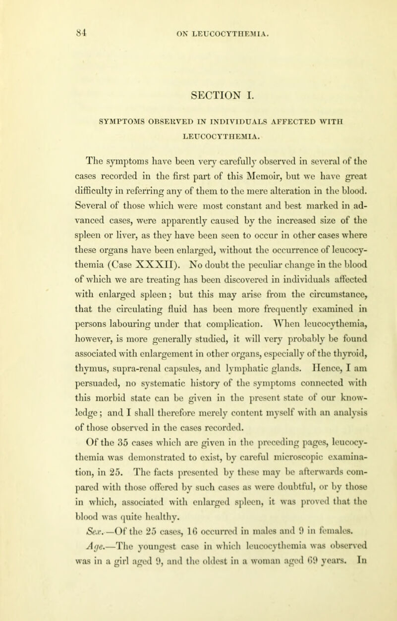 SECTION I. SYMPTOMS OBSERVED IN INDIVIDUALS AFFECTED WITH LEUCOCYTHEMIA. Tlie symptoms have been very carefully observed in several of the cases recorded in the first part of this Memoir, but we have great difficulty in referring any of them to the mere alteration in the blood. Several of those which were most constant and best marked in ad- vanced cases, were apparently caused by the increased size of the spleen or liver, as they have been seen to occur in other cases where these organs have been enlarged, without the occurrence of leucocy- thcmia (Case XXXII). No doubt the peculiar change in the blood of which we are treating has been discovered in individuals affected with enlarged spleen; but this may arise from the circumstance, that the circulating fluid has been more frequently examined in persons labouring under that complication. When leucocythemia, however, is more generally studied, it will very probably be found associated with enlargement in other organs, especially of the thyroid, thymus, supra-renal capsules, and lymphatic glands. Hence, I am persuaded, no systematic history of the symptoms connected with this morbid state can be given in the present state of our know- ledge ; and I shall therefore merely content myself with an analysis of those observed in the cases recorded. Of the 35 eases which are given in the preceding pages, leucocy- themia was demonstrated to exist, by careful microscopic examina- tion, in 25. The facts presented by these may be afterwards com- pared with those offered by such cases as were doubtful, or by those in which, associated with enlarged spleen, it was proved that the blood was quite healthy. Se.r. — Of the 25 cases, 16 occurred in males and 9 in females. Age.—The youngest case in which leucocythemia was observed was in a girl aged 9, and the oldest in a woman aged 69 years. In