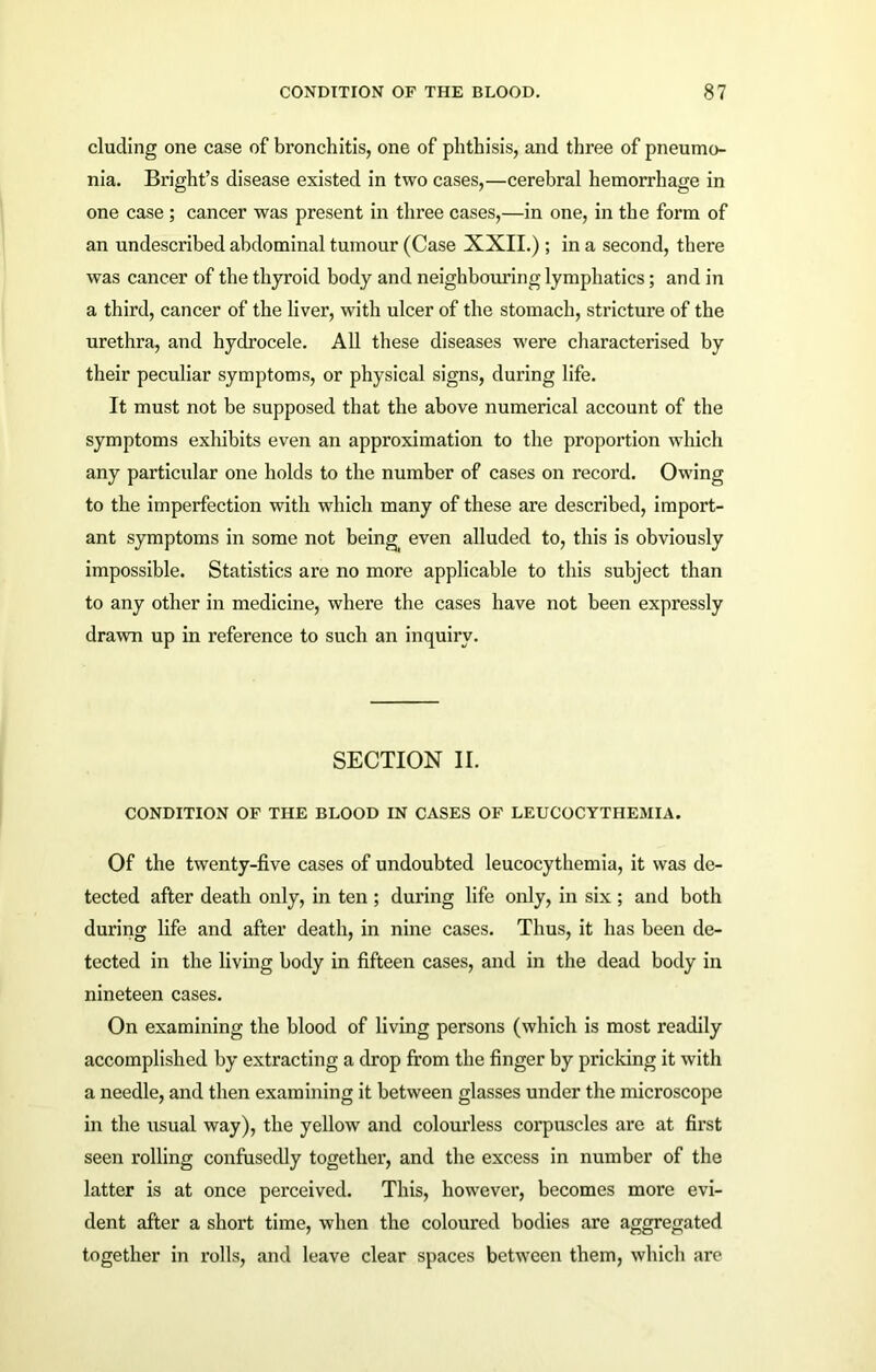 eluding one case of bronchitis, one of phthisis, and three of pneumo- nia. Bright’s disease existed in two cases,—cerebral hemorrhage in one case ; cancer was present in three cases,—in one, in the form of an undescribed abdominal tumour (Case XXII.) ; in a second, there was cancer of the thyroid body and neighbouring lymphatics; and in a third, cancer of the liver, writh ulcer of the stomach, stricture of the urethra, and hydrocele. All these diseases were characterised by their peculiar symptoms, or physical signs, during life. It must not be supposed that the above numerical account of the symptoms exhibits even an approximation to the proportion which any particular one holds to the number of cases on record. Owing to the imperfection with which many of these are described, import- ant symptoms in some not bein^ even alluded to, this is obviously impossible. Statistics are no more applicable to this subject than to any other in medicine, where the cases have not been expressly drawn up in reference to such an inquiry. SECTION II. CONDITION OF THE BLOOD IN CASES OF LEUCOCYTHEMIA. Of the twenty-five cases of undoubted leucocythemia, it was de- tected after death only, in ten ; during life only, in six ; and both during life and after death, in nine cases. Thus, it has been de- tected in the living body in fifteen cases, and in the dead body in nineteen cases. On examining the blood of living persons (which is most readily accomplished by extracting a drop from the finger by pricking it with a needle, and then examining it between glasses under the microscope in the usual way), the yellow and colourless corpuscles are at first seen rolling confusedly together, and the excess in number of the latter is at once perceived. This, however, becomes more evi- dent after a short time, when the coloured bodies are aggregated together in rolls, and leave clear spaces between them, which are