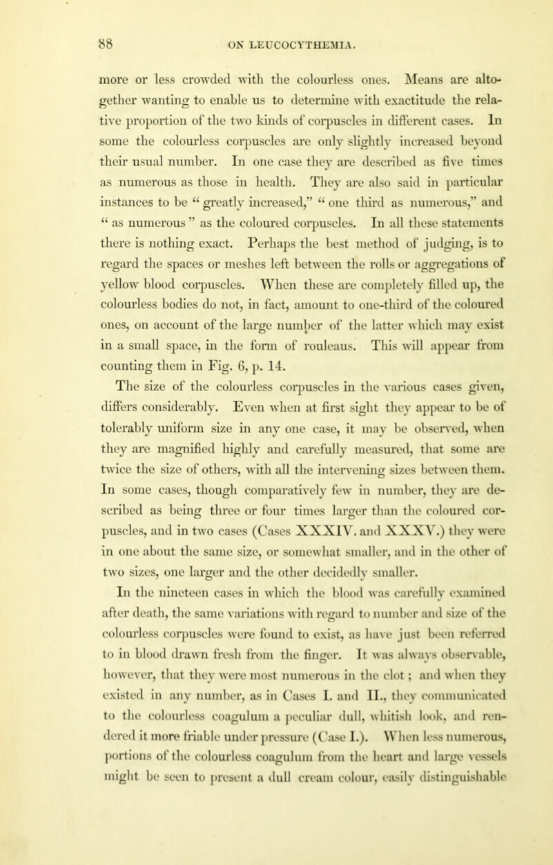 more or less crowded with the colourless ones. Means are alto- gether wanting to enable us to determine with exactitude the rela- tive proportion of the two kinds of corpuscles in different cases. In some the colourless corpuscles are only slightly increased beyond their usual number. In one case they are described as five times as numerous as those in health. They are also said in particular instances to be “ greatly increased,” “ one third as numerous,” and “ as numerous ” as the coloured corpuscles. In all these statements thei’e is nothing exact. Perhaps the best method of judging, is to regard the spaces or meshes left between the rolls or aggregations of yellow blood corpuscles. When these are completely filled up, the colourless bodies do not, in fact, amount to one-third of the coloured ones, on account of the large number of the latter which may exist in a small space, in the form of rouleaus. This will appear from counting them in Fig. 6, p. 14. The size of the colourless corpuscles in the various cases given, differs considerably. Even when at first sight they appear to be of tolerably uniform size in any one case, it may be observed, when they are magnified highly and carefully measured, that some are twice the size of others, with all the intervening sizes between them. In some cases, though comparatively few in number, they are de- scribed as being three or four times larger than the coloured cor- puscles, and in two cases (Cases XXXIV. and XXXV.) they were in one about the same size, or somewhat smaller, and in the other of two sizes, one larger and the other decidedly smaller. In the nineteen cases in which the blood was carefully examined after death, the same variations with regard to number and size of the colourless corpuscles were found to exist, as have just been referred to in blood drawn fresh from the finger. It was always observable, however, that they were most numerous in the clot; and when they existed in any number, as in Cases I. and II., they communicated to the colourless coagulum a peculiar dull, whitish look, and ren- dered it more friable under pressure (Case I.). When less numerous, portions of the colourless coagulum from the heart and large vessels might be seen to present a dull cream colour, easily distinguishable