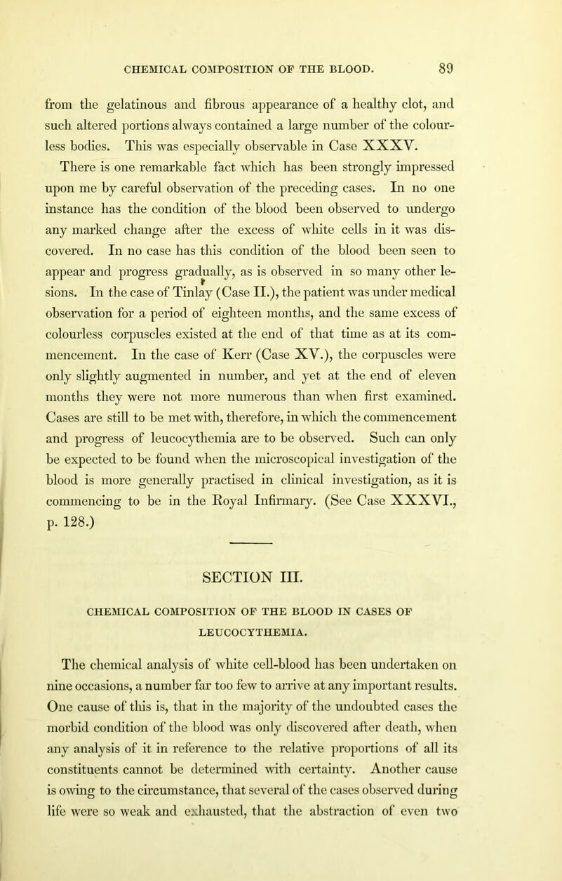 from the gelatinous and fibrous appearance of a healthy clot, and such altered portions always contained a large number of the colour- less bodies. This was especially observable in Case XXXY. There is one remarkable fact which lias been strongly impressed upon me by careful observation of the preceding cases. In no one instance has the condition of the blood been observed to undergo any marked change after the excess of white cells in it was dis- covered. In no case has this condition of the blood been seen to appear and progress gradually, as is observed in so many other le- sions. In the case of Tinlay (Case II.), the patient was under medical observation for a period of eighteen months, and the same excess of colourless corpuscles existed at the end of that time as at its com- mencement. In the case of Kerr (Case XV.), the corpuscles were only slightly augmented in number, and yet at the end of eleven months they were not more numerous than when first examined. Cases are still to be met with, therefore, in which the commencement and progress of leucocythemia are to be observed. Such can only be expected to be found when the microscopical investigation of the blood is more generally practised in clinical investigation, as it is commencing to be in the Royal Infirmary. (See Case XXXVI., p. 128.) SECTION III. CHEMICAL COMPOSITION OF THE BLOOD IN CASES OF LEUCOCYTHEMIA. The chemical analysis of white cell-blood has been undertaken on nine occasions, a number far too few to arrive at any important results. One cause of this is, that in the majority of the undoubted cases the morbid condition of the blood was only discovered after death, when any analysis of it in reference to the relative proportions of all its constituents cannot be determined with certainty. Another cause is owing to the circumstance, that several of the cases observed during life were so weak and exhausted, that the abstraction of even two