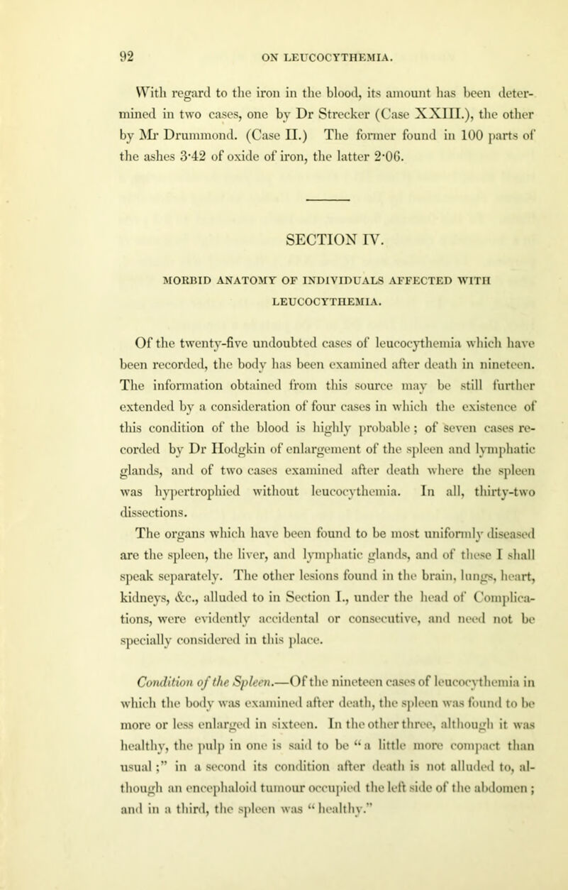 With regard to the iron in the blood, its amount has been deter- mined in two cases, one by Dr Strecker (Case XXI11.), the other by Mr Drummond. (Case II.) The former found in 100 parts of the ashes 3'42 of oxide of iron, the latter 2'0G. SECTION IY. MORBID ANATOMY OF INDIVIDUALS AFFECTED WITH LEUCOCYTHEMIA. Of the twenty-five undoubted cases of leucocythemia which have been recorded, the body has been examined after death in nineteen. The information obtained from this source may be still further extended by a consideration of four cases in which the existence of this condition of the blood is highly probable; of seven cases re- corded by Dr Ilodgkin of enlargement of the spleen and lymphatic glands, and of two cases examined after death where the spleen was hypertrophied without leucocythemia. In all, thirty-two dissections. The organs which have been found to be most uniformly' diseased are the spleen, the liver, and lymphatic glands, and of these I shall speak separately. The other lesions found in the brain, lungs, heart, kidneys, &c., alluded to in Section I., under the head of Complica- tions, were evidently accidental or consecutive, and need not be specially considered in this place. Condition of the Spleen.—Of the nineteen cases of leucocythemia in which the body was examined after death, the spleen was found to be more or less enlarged in sixteen. In the other three, although it was healthy', the pulp in one is said to be “a little more compact than usualin a second its condition after death is not alluded to, al- though an encephaloid tumour occupied the left side of the abdomen ; and in a third, the spleen was “ healthy.”