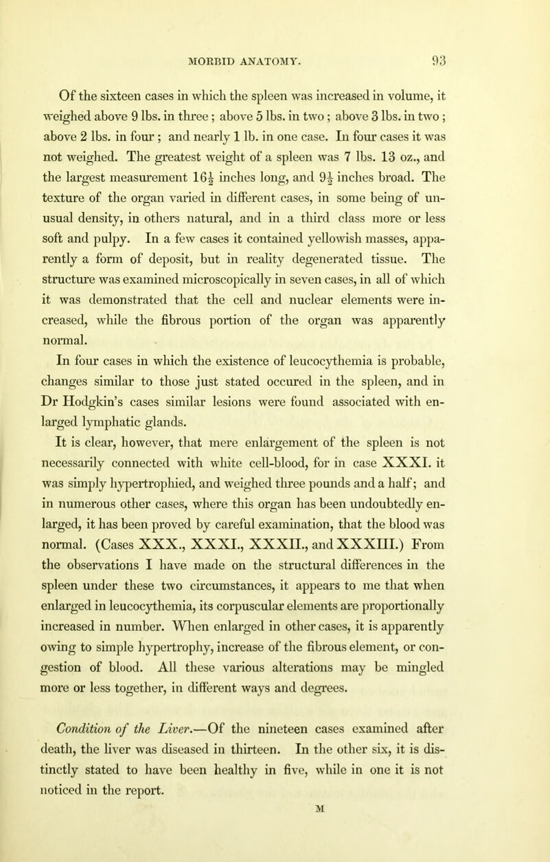 Of the sixteen cases in which the spleen was increased in volume, it weighed above 9 lbs. in three ; above 5 lbs. in two; above 3 lbs. in two ; above 2 lbs. in four ; and nearly 1 lb. in one case. In four cases it was not weighed. The greatest weight of a spleen was 7 lbs. 13 oz., and the largest measurement 16^ inches long, and 9^ inches broad. The texture of the organ varied in different cases, in some being of un- usual density, in others natural, and in a third class more or less soft and pulpy. In a few cases it contained yellowish masses, appa- rently a form of deposit, but in reality degenerated tissue. The structure was examined microscopically in seven cases, in all of which it was demonstrated that the cell and nuclear elements were in- creased, while the fibrous portion of the organ was apparently normal. In four cases in which the existence of leucocythemia is probable, changes similar to those just stated occurred in the spleen, and in Dr Hodgkin’s cases similar lesions were found associated with en- larged lymphatic glands. It is clear, however, that mere enlargement of the spleen is not necessarily connected with white cell-blood, for in case XXXI. it was simply hypertrophied, and weighed tlu’ee pounds and a half; and in numerous other cases, where this organ has been undoubtedly en- larged, it has been proved by careful examination, that the blood was normal. (Cases XXX., XXXI., XXXII., and XXXHI.) From the observations I have made on the structural differences in the spleen under these two circumstances, it appears to me that when enlarged in leucocythemia, its corpuscular elements are proportionally increased in number. When enlarged in other cases, it is apparently owing to simple hypertrophy, increase of the fibrous element, or con- gestion of blood. All these various alterations may be mingled more or less together, in different ways and degrees. Condition of the Liver.—Of the nineteen cases examined after death, the fiver was diseased in thirteen. In the other six, it is dis- tinctly stated to have been healthy in five, while in one it is not noticed in the report. M