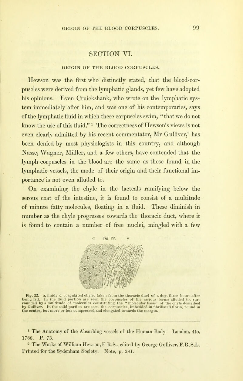 SECTION VI. ORIGIN OF THE BLOOD CORPUSCLES. Hewson was the first who distinctly stated, that the blood-cor- puscles were derived from the lymphatic glands, yet few have adopted his opinions. Even Cruickshank, who wrote on the lymphatic sys- tem immediately after him, and was one of his contemporaries, says of the lymphatic fluid in which these corpuscles swim, “that we do not know the use of this fluid.” 1 The correctness of Hewson’s views is not even clearly admitted by his recent commentator, Mr Gulliver,2 has been denied by most physiologists in this country, and although Nasse, Wagner, Muller, and a few others, have contended that the lymph corpuscles in the blood are the same as those found in the lymphatic vessels, the mode of their origin and their functional im- portance is not even alluded to. On examining the chyle in the lacteals ramifying below the serous coat of the intestine, it is found to consist of a multitude of minute fatty molecules, floating in a fluid. These diminish in number as the chyle progresses towards the thoracic duct, where it is found to contain a number of free nuclei, mingled with a few a Fig. 22. b Fig. 22.—a, fluid; 6, coagulated chyle, taken from the thoracic duct of a dog, three hours after being fed. In the fluid portion are seen the corpuscles of the various forms alluded to, sur- rounded by a multitude of molecules constituting the “ molecular basis” of the chyle described by Gulliver. In the solid portion are seen the corpuscles, imbedded in flbrillated fibrin, round in the centre, but more or less compressed and elongated towards the margin. 1 The Anatomy of the Absorbing vessels of the Human Body. London, 4to, 1786. P. 73. 2 The Works of William Hewson, F.R.S., edited by George Gulliver, F.R.S.L, Printed for the Sydenham Society. Note, p. 281.