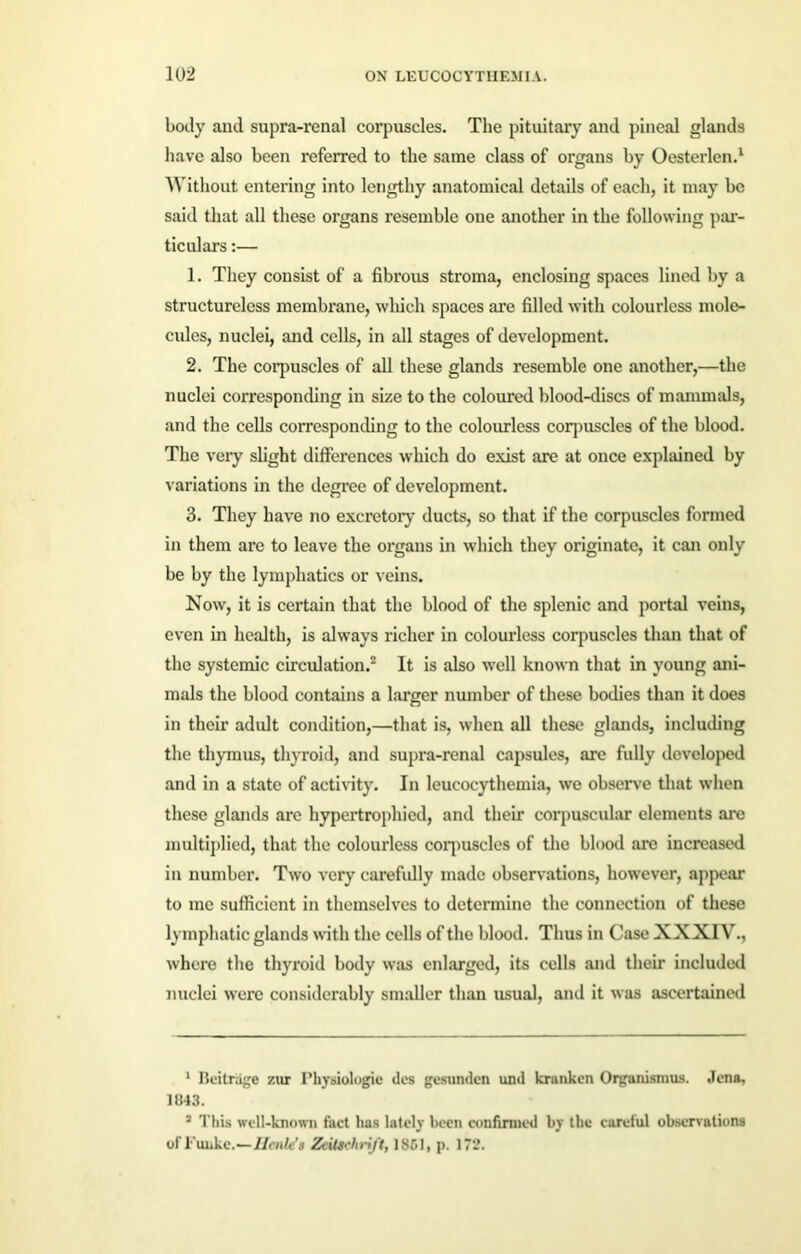 body and supra-renal corpuscles. Tlie pituitary and pineal glands have also been referred to the same class of organs by Oesterlen.1 Without entering into lengthy anatomical details of each, it may be said that all these organs resemble one another in the following par- ticulars :— 1. They consist of a fibrous stroma, enclosing spaces lined by a structureless membrane, which spaces are filled with colourless mole- cules, nuclei, and cells, in all stages of development. 2. The corpuscles of all these glands resemble one another,—the nuclei corresponding in size to the coloured blood-discs of mammals, and the cells corresponding to the colourless corpuscles of the blood. The very slight differences which do exist are at once explained by variations in the degree of development. 3. They have no excretory ducts, so that if the corpuscles formed in them are to leave the organs in which they originate, it can only be by the lymphatics or veins. Now, it is certain that the blood of the splenic and portal veins, even in health, is always richer in colourless corpuscles than that of the systemic circulation.2 3 It is also well known that in young ani- mals the blood contains a larger number of these bodies than it does in their adult condition,—that is, when all these glands, including the thymus, thyroid, and supra-renal capsules, are fully developed and in a state of activity. In leucocythemia, we observe that when these glands arc hypertrophied, and their corpuscular elements are multiplied, that the colourless corpuscles of the blood are increased in number. Two very carefully made observations, however, appear to me sufficient in themselves to determine the connection of these lymphatic glands with the cells of tho blood. Thus in Case XXXIV., where the thyroid body was enlarged, its cells and their included nuclei were considerably smaller than usual, and it was ascertained 1 Ileitrage zur Physiologic des gesunden und krunken Organismus. Jena, 1843. 3 This well-known fact has lately been confirmed by the careful observations of Funke.—Henle’s Zeilschrift, 1 SCI, p. 172.