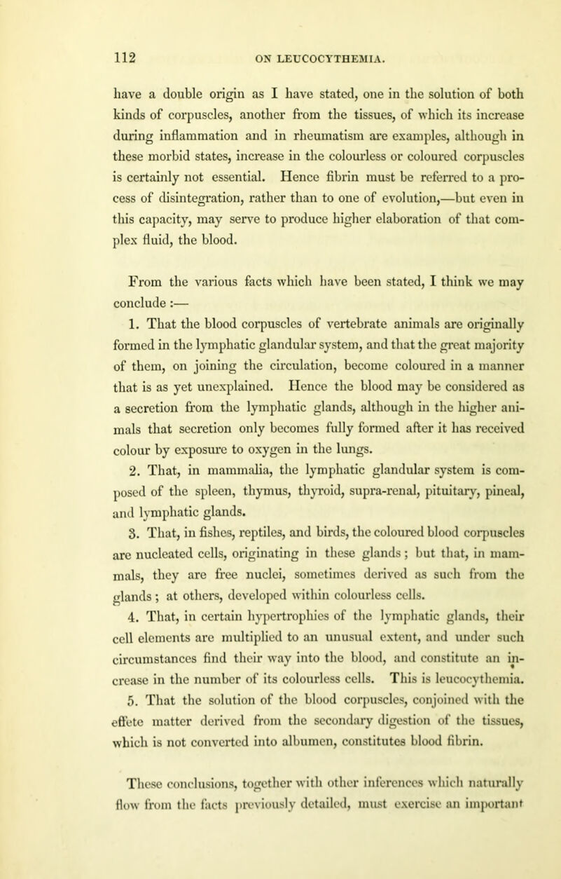 have a double origin as I have stated, one in the solution of both kinds of corpuscles, another from the tissues, of which its increase during inflammation and in rheumatism are examples, although in these morbid states, increase in the colourless or coloured corpuscles is certainly not essential. Hence fibrin must be referred to a pro- cess of disintegration, rather than to one of evolution,—but even in this capacity, may serve to produce higher elaboration of that com- plex fluid, the blood. From the various facts which have been stated, I think we may conclude :— 1. That the blood corpuscles of vertebrate animals are originally formed in the lymphatic glandular system, and that the great majority of them, on joining the circulation, become coloured in a manner that is as yet unexplained. Hence the blood may be considered as a secretion from the lymphatic glands, although in the higher ani- mals that secretion only becomes fully formed after it has received colour by exposure to oxygen in the lungs. 2. That, in mammalia, the lymphatic glandular system is com- posed of the spleen, thymus, thyroid, supra-renal, pituitary, pineal, and lymphatic glands. 3. That, in fishes, reptiles, and birds, the coloured blood corpuscles arc nucleated cells, originating in these glands; but that, in mam- mals, they are free nuclei, sometimes derived as such from the glands; at others, developed within colourless cells. 4. That, in certain hypertrophies of the lymphatic glands, their cell elements are multiplied to an unusual extent, and under such circumstances find their way into the blood, and constitute an in- crease in the number of its colourless cells. This is leucocythemia. 5. That the solution of the blood corpuscles, conjoined with the effete matter derived from the secondary digestion of the tissues, which is not converted into albumen, constitutes blood fibrin. These conclusions, together with other inferences which naturally flow from the facts previously detailed, must exercise an important