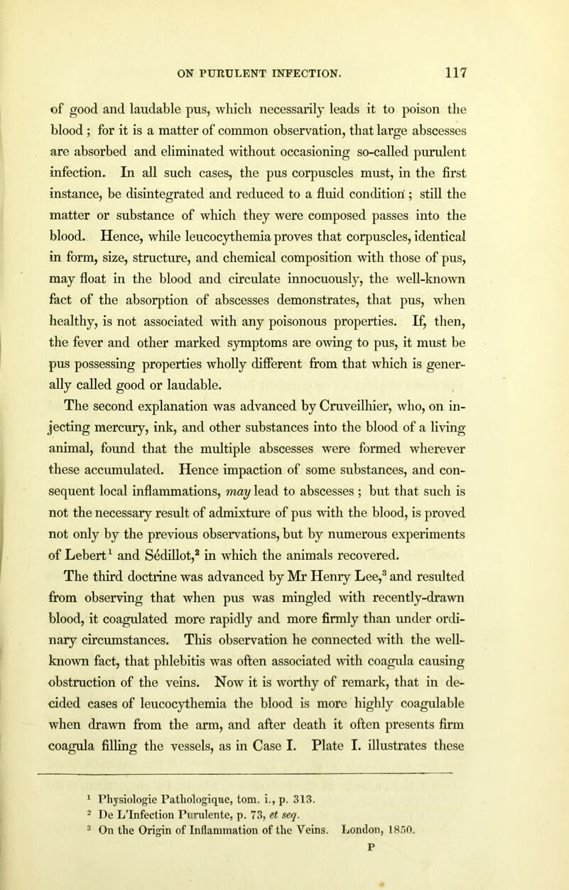 of good and laudable pus, which necessarily leads it to poison the blood ; for it is a matter of common observation, that large abscesses are absorbed and eliminated without occasioning so-called purulent infection. In all such cases, the pus corpuscles must, in the first instance, be disintegrated and reduced to a fluid condition ; still the matter or substance of which they were composed passes into the blood. Hence, while leucocythemia proves that corpuscles, identical in form, size, structure, and chemical composition -with those of pus, may float in the blood and circulate innocuously, the well-known fact of the absorption of abscesses demonstrates, that pus, when healthy, is not associated with any poisonous properties. If, then, the fever and other marked symptoms are owing to pus, it must be pus possessing properties wholly different from that which is gener- ally called good or laudable. The second explanation was advanced by Cruveilhier, who, on in- jecting mercury, ink, and other substances into the blood of a living animal, found that the multiple abscesses were formed wherever these accumulated. Hence impaction of some substances, and con- sequent local inflammations, may lead to abscesses ; but that such is not the necessary result of admixture of pus with the blood, is proved not only by the previous observations, but by numerous experiments of Lebert1 and Sedillot,2 in which the animals recovered. The third doctrine was advanced by Mr Henry Lee,3 and resulted from observing that when pus was mingled with recently-drawn blood, it coagulated more rapidly and more firmly than under ordi- nary circumstances. This observation he connected with the well- known fact, that phlebitis was often associated with coagula causing obstruction of the veins. Now it is worthy of remark, that in de- cided cases of leucocythemia the blood is more highly coagulable when drawn from the arm, and after death it often presents firm coagula filling the vessels, as in Case I. Plate I. illustrates these 1 Physiologic Patliologique, tom. i., p. 313. 2 De L’Infection Puralente, p. 73, et seq. 3 On the Origin of Inflammation of the Veins. London, 1830. P