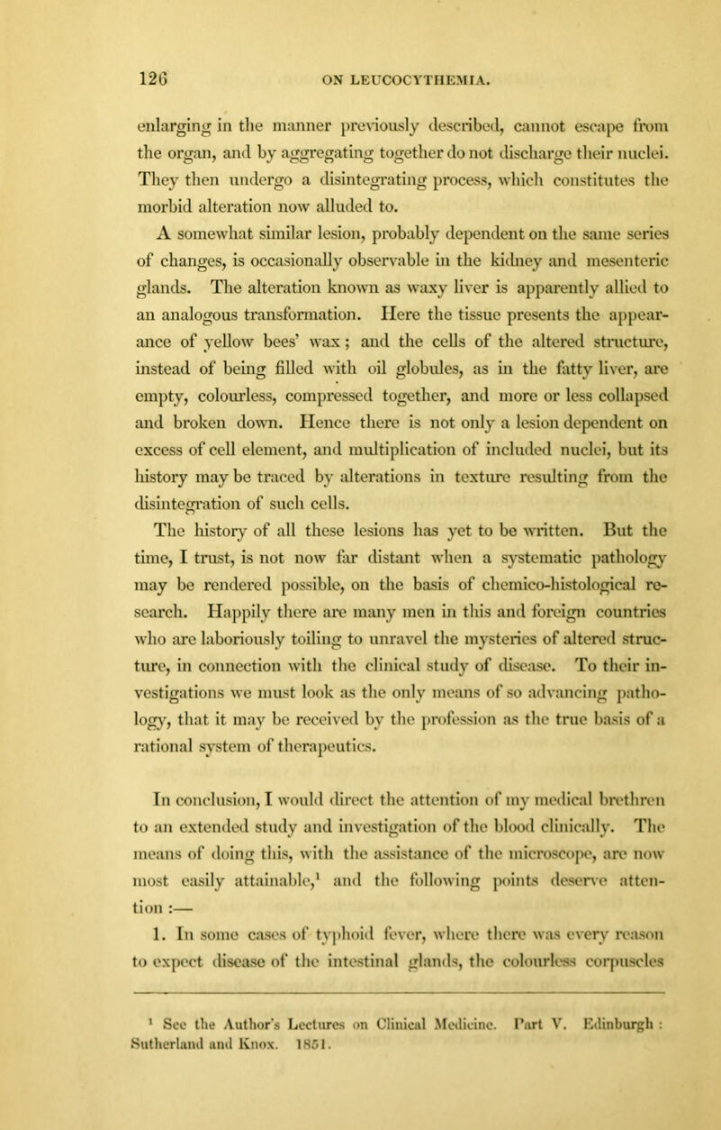 enlarging in the manner previously described, cannot escape from the organ, and by aggregating together do not discharge their nuclei. They then undergo a disintegrating process, which constitutes the morbid alteration now alluded to. A somewhat similar lesion, probably dependent on the same series of changes, is occasionally observable in the kidney and mesenteric glands. The alteration known as waxy liver is apparently allied to an analogous transformation. Here the tissue presents the appear- ance of yellow bees’ wax; and the cells of the altered structure, instead of being filled with oil globules, as in the fatty liver, are empty, colourless, compressed together, and more or less collapsed and broken down. Hence there is not only a lesion dependent on excess of cell element, and multiplication of included nuclei, but its history may be traced by alterations in texture resulting from the disintegration of such cells. The history of all these lesions has yet to be written. But the time, I trust, is not now for distant when a systematic pathology- may be rendered possible, on the basis of chemico-histological re- search. Happily there are many men in this and foreign countries who are laboriously toiling to unravel the mysteries of altered struc- ture, in connection with the clinical study of disease. To their in- vestigations we must look as the only means of so advancing patho- logy, that it may be received by the profession as the true basis of a rational system of therapeutics. In conclusion, I would direct the attention of my medical brethren to an extended study and investigation of the blood clinically. The means of doing this, with the assistance of the microscope, are now most easily attainable,1 and the following points deserve atten- tion :— 1. In some cases of typhoid fever, where there was every reason to expect disease of the intestinal glands, the colourless corpuscles 1 See the Author’s Lectures on Clinical Medicine. Part V. Edinburgh : Sutherland and Knox. 1851.