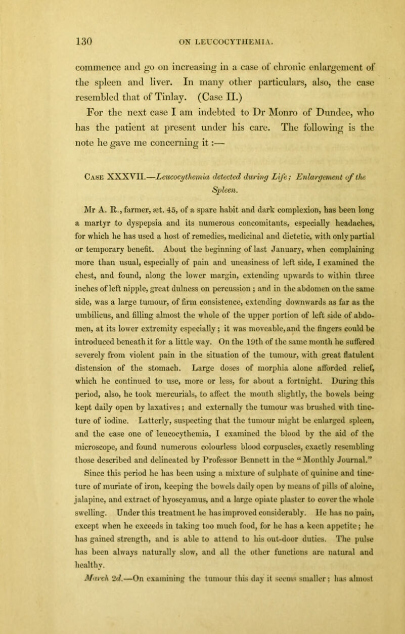 commence and go on increasing in a case of chronic enlargement of the spleen and liver. In many other particulars, also, the case resembled that of Tinlay. (Case II.) For the next case I am indebted to Dr Monro of Dundee, who has the patient at present under his care. The following is the note he gave me concerning it:— Case XXXVII.—Leucocythemia detected during Life; Enlargement if the Spleen. Mr A. R., farmer, set. 45, of a spare habit and dark complexion, has been long a martyr to dyspepsia and its numerous concomitants, especially headaches, for which he has used a host of remedies, medicinal and dietetic, with only partial or temporary benefit. About the beginning of last January, when complaining more than usual, especially of pain and uneasiness of left side, I examined the chest, and found, along the lower margin, extending upwards to within three inches of left nipple, great dulness on percussion ; and in the abdomen on the same side, was a large tumour, of firm consistence, extending downwards as far as the umbilicus, and filling almost the whole of the upper portion of left side of abdo- men, at its lower extremity especially; it was moveable, and the fingers could be introduced beneath it for a little way. On the 19th of the same month he suffered severely from violent pain in the situation of the tumour, with great flatulent distension of the stomach. Large doses of morphia alone afforded relief, which he continued to use, more or less, for about a fortnight. During this period, also, he took mercurials, to affect the mouth slightly, the bowels being kept daily open by laxatives; and externally the tumour was brushed with tinc- ture of iodine. Latterly, suspecting that the tumour might be enlarged spleen, and the case one of leucocythemia, I examined the blood by the aid of the microscope, and found numerous colourless blood corpuscles, exactly resembling those described and delineated by Professor Bennett in the “ Monthly Journal.” Since this period he has been using a mixture of sulphate of quinine and tinc- ture of muriate of iron, keeping the bowels daily open by means of pills of aloine, jalapine, and extract of hyoscyamus, and a large opiate plaster to cover the whole swelling. Under this treatment he has improved considerably. He has no pain, except when he exceeds in taking too much food, for he has a keen appetite; he has gained strength, and is able to attend to his out-door duties. The pulse has been always naturally slow, and all the other functions arc natural and healthy. March '2d.—On examining the tumour this day it seems smaller; has almost