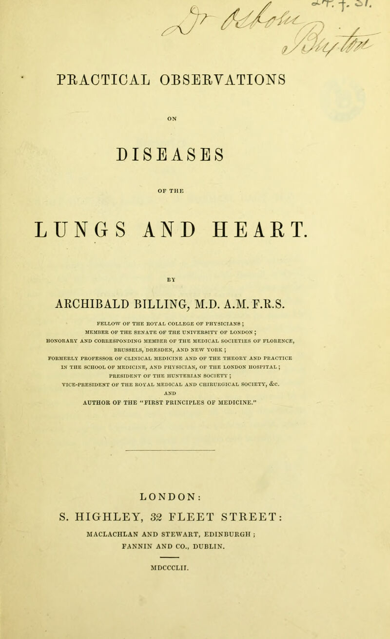 PRACTICAL OBSERVATIONS LUNGS AND HEART. ARCHIBALD BILLING, M.D. A.M. F.R.S. FELLOW OF THE ROYAL COLLEGE OF PHYSICIANS J MEMBER OF THE SENATE OF THE UNIVERSITY OF LONDON J HONORARY AND CORRESPONDING MEMBER OF THE MEDICAL SOCIETIES OF FLORENCE, BRUSSELS, DRESDEN, AND NEW YORK ; FORMERLY PROFESSOR OF CLINICAL MEDICINE AND OF THE THEORY AND PRACTICE IN THE SCHOOL OF MEDICINE, AND PHYSICIAN, OF THE LONDON HOSPITAL J VICE-PRESIDENT OF THE ROYAL MEDICAL AND CIIIRURGICAL SOCIETY, &C. LONDON: S. HIGHLEY, 32 FLEET STREET: ON OF THE BY PRESIDENT OF THE HUNTERIAN SOCIETY AND AUTHOR OF THE FIRST PRINCIPLES OF MEDICINE.” MACLACHLAN AND STEWART, EDINBURGH ; FANNIN AND CO., DUBLIN. MDCCCLII.