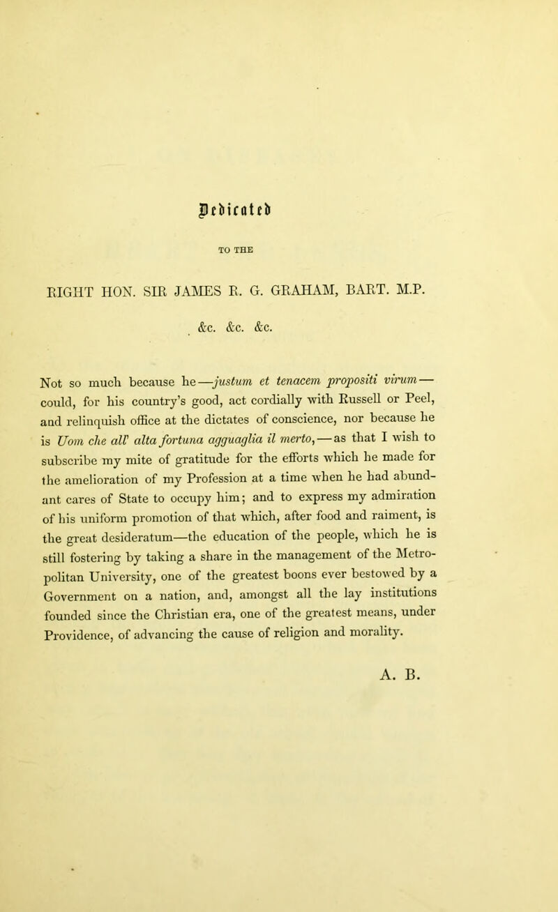 pffcicatfb TO THE EIGHT HON. SIR JAMES E. G. GRAHAM, BART. M.P. &c. &c. &c. Not so much because he—justum et tenacem propositi virum — could, for his country’s good, act cordially with Russell or Peel, and relinquish office at the dictates of conscience, nor because he is Uom die all' alta fortuna agguaglia il merto, — as that I wish to subscribe my mite of gratitude for the efforts which he made for the amelioration of my Profession at a time when he had abund- ant cares of State to occupy him; and to express my admiration of his uniform promotion of that which, after food and raiment, is the great desideratum—the education of the people, which he is still fostering by taking a share in the management of the Metro- politan University, one of the greatest boons ever bestowed by a Government on a nation, and, amongst all the lay institutions founded since the Christian era, one of the greatest means, under Providence, of advancing the cause of religion and morality. A. B.