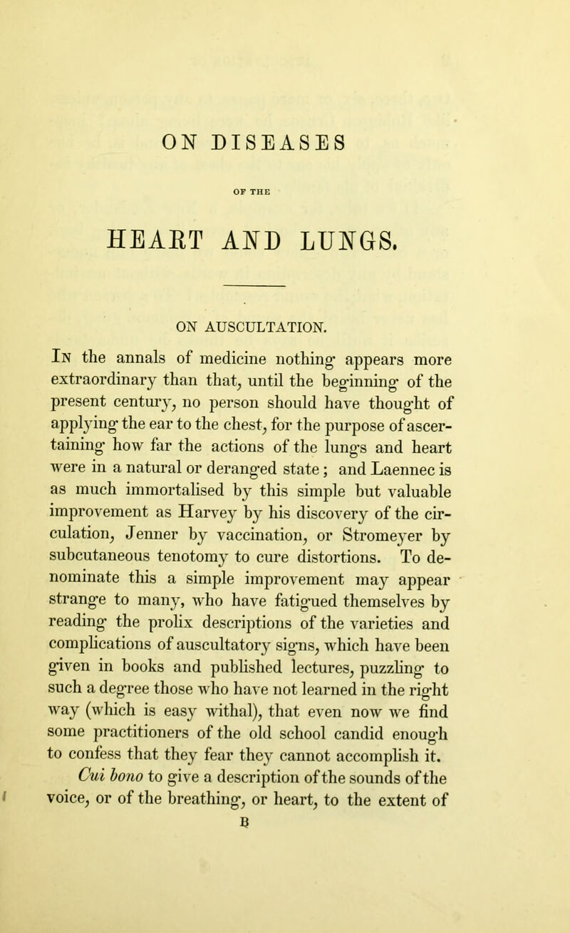 ON DISEASES OF THE HEART AND LUNGS. ON AUSCULTATION. In the annals of medicine nothing’ appears more extraordinary than that, until the beginning’ of the present century, no person should have thought of applying the ear to the chest, for the purpose of ascer- taining’ how far the actions of the lung’s and heart were in a natural or deranged state; and Laennec is as much immortalised by this simple but valuable improvement as Harvey by his discovery of the cir- culation, Jenner by vaccination, or Stromeyer by subcutaneous tenotomy to cure distortions. To de- nominate this a simple improvement may appear strange to many, who have fatig’ued themselves by reading the prolix descriptions of the varieties and complications of auscultatory signs, which have been given in books and published lectures, puzzling to such a deg’ree those who have not learned in the right way (which is easy withal), that even now we find some practitioners of the old school candid enough to confess that they fear they cannot accomplish it. Cui bono to give a description of the sounds of the voice, or of the breathing, or heart, to the extent of B