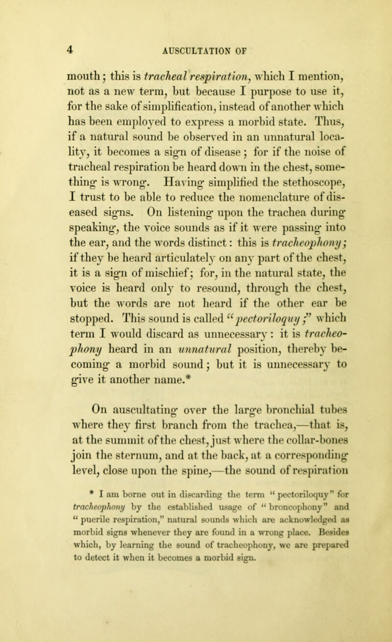 mouth; this is tracheal respiration, which I mention, not as a new term, but because I purpose to use it, for the sake of simplification, instead of another which has been employed to express a morbid state. Thus, if a natural sound be observed in an unnatural loca- lity, it becomes a sig-n of disease ; for if the noise of tracheal respiration be heard down in the chest, some- thing- is wrong-. Having- simplified the stethoscope, I trust to be able to reduce the nomenclature of dis- eased signs. On listening- upon the trachea during- speaking-, the voice sounds as if it were passing- into the ear, and the words distinct: this is tracheophony, if they be heard articulately on any part of the chest, it is a sign of mischief; for, in the natural state, the voice is heard onl}- to resound, throug-h the chest, but the words are not heard if the other ear be stopped. This sound is called upectoriloquy /’ which term I would discard as unnecessary: it is tracheo- phonxj heard in an unnatural position, thereby be- coming- a morbid sound; but it is unnecessary to g-ive it another name.* On auscultating- over the larg-e bronchial tubes o o where they first branch from the trachea,—that is, at the summit of the chest, just where the collar-bones join the sternum, and at the hack, at a corresponding level, close upon the spine,—the sound of respiration • I am borne out in discarding the term “ pectoriloquy for tracheophony by the established usage of “ broncophony and “ puerile respiration, natural sounds which are acknowledged as morbid signs whenever they are found in a wrong place. Besides which, by learning the sound of tracheophony, wc are prepared to detect it when it becomes a morbid sign.