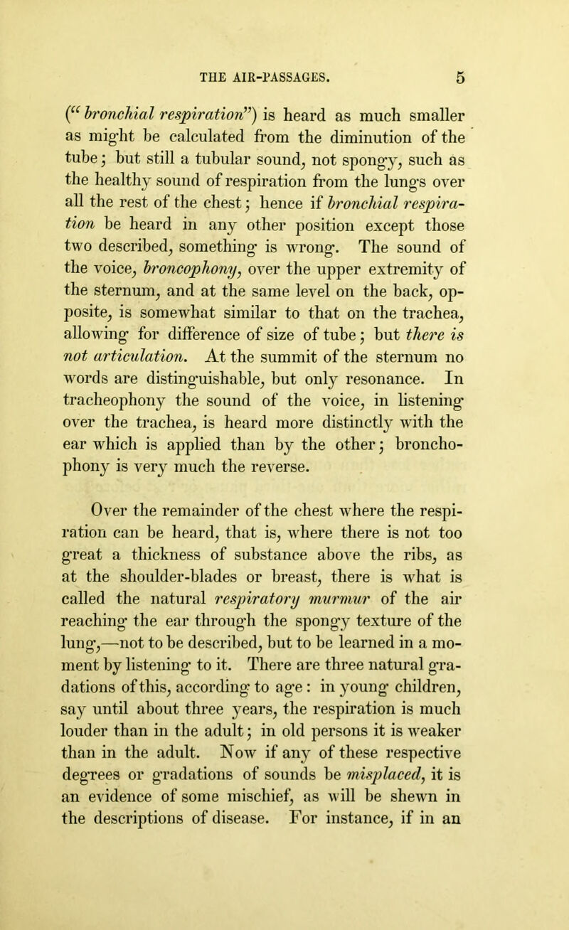 (“ bronchial respiration”) is heard as much smaller as might be calculated from the diminution of the tube but still a tubular sound, not spongy, such as the healthy sound of respiration from the lungs over all the rest of the chest; hence if bronchial respira- tion be heard in any other position except those two described, something* is wrong. The sound of the voice, broncophony, over the upper extremity of the sternum, and at the same level on the back, op- posite, is somewhat similar to that on the trachea, allowing for difference of size of tube ; but there is not articulation. At the summit of the sternum no words are distinguishable, but only resonance. In tracheophony the sound of the voice, in listening* over the trachea, is heard more distinctly with the ear which is applied than by the other \ broncho- phony is very much the reverse. Over the remainder of the chest where the respi- ration can be heard, that is, where there is not too great a thickness of substance above the ribs, as at the shoulder-blades or breast, there is what is called the natural respiratory murmur of the air reaching the ear through the spongy texture of the lung,—not to be described, but to be learned in a mo- ment by listening* to it. There are three natural g*ra- dations of this, according* to age : in young* children, say until about three years, the respiration is much louder than in the adult ; in old persons it is weaker than in the adult. Now if any of these respective deg’rees or g*radations of sounds be misplaced, it is an evidence of some mischief, as will be shewn in the descriptions of disease. For instance, if in an