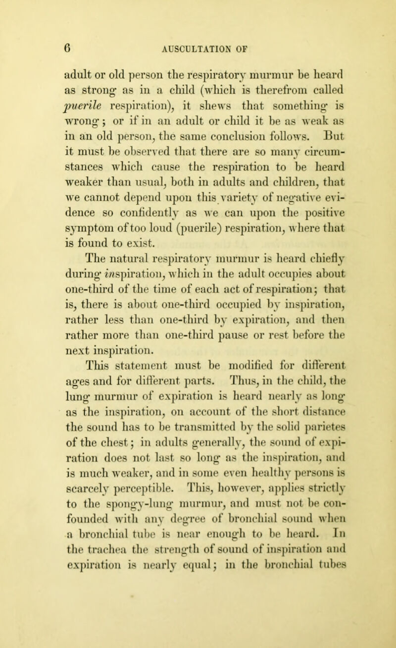 adult or old person the respiratory murmur be heard as strong- as in a child (which is therefrom called pverile respiration), it shews that something is wrong; or if in an adult or child it be as weak as in an old person, the same conclusion follows. But it must he observed that there are so many circum- stances which cause the respiration to he heard weaker than usual, both in adults and children, that we cannot depend upon this variety of negative evi- dence so confidently as we can upon the positive symptom of too loud (puerile) respiration, where that is found to exist. The natural respiratory murmur is heard chiefly during* inspiration, which in the adult occupies about one-third of the time of each act of respiration; that is, there is about one-third occupied by inspiration, rather less than one-third by expiration, and then rather more than one-third pause or rest before the next inspiration. This statement must be modified for different ages and for different parts. Thus, in the child, the lung murmur of expiration is heard nearly as long as the inspiration, on account of the short distance the sound has to be transmitted by the solid parietes of the chest; in adults generally, the sound of expi- ration does not last so long as the inspiration, and is much weaker, and in some even healthy persons is scarcely perceptible. This, however, applies strictly to the spongy-lung murmur, and must not be con- founded with any degree of bronchial sound when a bronchial tube is near enough to be heard. In the trachea the strength of sound of inspiration and expiration is nearly equal; in the bronchial tubes