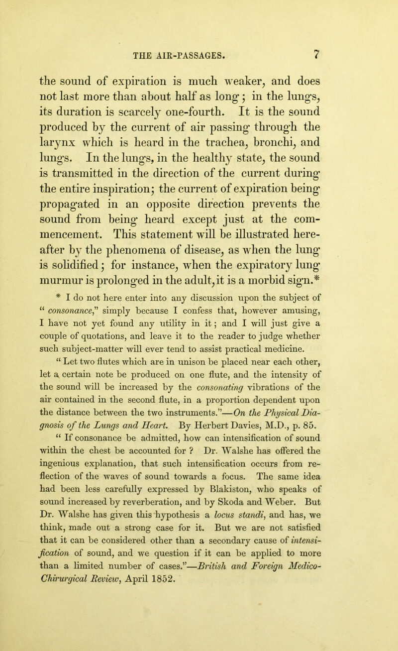 the sound of expiration is much weaker, and does not last more than about half as long-; in the lung-s, its duration is scarcely one-fourth. It is the sound produced by the current of air passing- throug-h the larynx which is heard in the trachea, bronchi, and lung-s. In the lung-s, in the healthy state, the sound is transmitted in the direction of the current during- the entire inspiration; the current of expiration being- propag-ated in an opposite direction prevents the sound from being- heard except just at the com- mencement. This statement will be illustrated here- after by the phenomena of disease, as when the lung- is solidified; for instance, when the expiratory lung- murmur is prolong-ed in the adult, it is a morbid sign.* * I do not here enter into any discussion upon the subject of “ consonance, simply because I confess that, however amusing, I have not yet found any utility in it; and I will just give a couple of quotations, and leave it to the reader to judge whether such subject-matter will ever tend to assist practical medicine. “ Let two flutes which are in unison be placed near each other, let a certain note be produced on one flute, and the intensity of the sound will be increased by the consonating vibrations of the air contained in the second flute, in a proportion dependent upon the distance between the two instruments.”—On the Physical Dia- gnosis of the Lungs and Heart. By Herbert Davies, M.D., p. 85. “ If consonance be admitted, how can intensification of sound within the chest be accounted for ? Dr. Walshe has offered the ingenious explanation, that such intensification occurs from re- flection of the waves of sound towards a focus. The same idea had been less carefully expressed by Blakiston, who speaks of sound increased by reverberation, and by Skoda and Weber. But Dr. Walshe has given this hypothesis a locus standi, and has, we think, made out a strong case for it. But we are not satisfied that it can be considered other than a secondary cause of intensi- fication of sound, and we question if it can be applied to more than a limited number of cases.”—British and Foreign Medico- Chirurgical Review, April 1852.