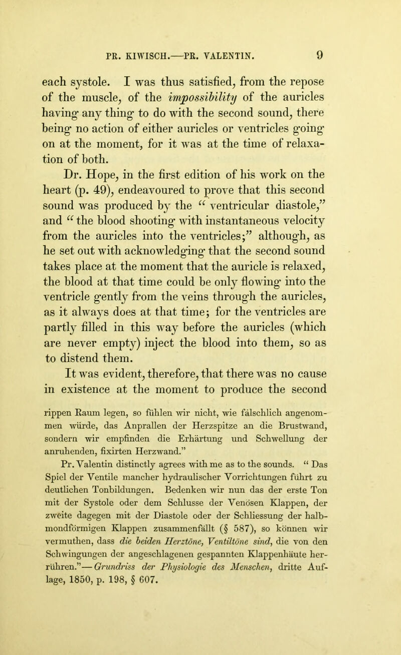 each systole. I was thus satisfied, from the repose of the muscle, of the impossibility of the auricles having- any thing- to do with the second sound, there being- no action of either auricles or ventricles g'oing- on at the moment, for it was at the time of relaxa- tion of both. Dr. Hope, in the first edition of his wTork on the heart (p. 49), endeavoured to prove that this second sound was produced by the u ventricular diastole,” and u the blood shooting- with instantaneous velocity from the auricles into the ventricles;” although, as he set out with acknowledging* that the second sound takes place at the moment that the auricle is relaxed, the blood at that time could be only flowing- into the ventricle gently from the veins through the auricles, as it always does at that time; for the ventricles are partly filled in this way before the auricles (which are never empty) inject the blood into them, so as to distend them. It was evident, therefore, that there was no cause in existence at the moment to produce the second rippen Raiim legen, so fiihlen wir nicht, wie falschlich angenom- men wiirde, das Anprallen der Herzspitze an die Brustwand, sondern wir empfinden die Erhartung und Schwellung der anruhenden, fixirten Herzwand.” Pr. Valentin distinctly agrees with me as to the sounds. “ Das Spiel der Ventile mancher hydraulischer Vorrichtungen fuhrt zu deutlichen Tonbildungen. Bedenken wir nun das der erste Ton mit der Systole oder dem Schlusse der Venosen Klappen, der zweite dagegen mit der Diastole oder der Schliessung der halb- mondfbrmigen Klappen zusammenfallt (§ 587), so konnen wir vermuthen, dass die beiden Ilerztone, Ventiltone sind, die von den Schwingungen der angeschlagenen gespannten Klappenhaute her- riihren.”—Grundriss der Physiologie des Mensclien, dritte Auf- lage, 1850, p. 198, § 607.