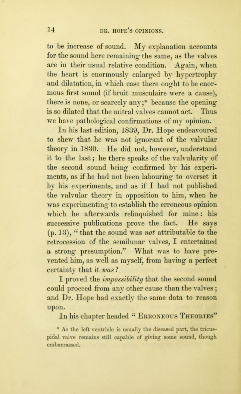 to be increase of sound. My explanation accounts for the sound here remaining* the same, as the valves are in their usual relative condition. Ag*ain, when the heart is enormously enlarged by hypertrophy and dilatation, in which case there ought to he enor- mous first sound (if bruit musculaire were a cause), there is none, or scarcely any;* because the opening is so dilated that the mitral valves cannot act. Thus we have pathological confirmations of my opinion. In his last edition, 1839, Dr. Hope endeavoured to shew that he was not ignorant of the valvular theory in 1830. He did not, however, understand it to the last; he there speaks of the valvularity of the second sound being confirmed by his experi- ments, as if he had not been labouring to overset it by his experiments, and as if I had not published the valvular theory in opposition to him, when he was experimenting to establish the erroneous opinion which he afterwards relinquished for mine: his successive publications prove the fact. He says (p. 13), “that the sound was not attributable to the retrocession of the semilunar valves, I entertained a strong* presumption.” What was to have pre- vented him, as well as myself, from having a perfect certainty that it was ? I proved the impossibility that the second sound could proceed from any other cause than the valves ; and Dr. Hope had exactly the same data to reason upon. In his chapter headed “ Erroneous Theories” * As the left ventricle is usually the diseased part, the tricus- pidal valve remains still capable of giving some sound, though embarrassed.