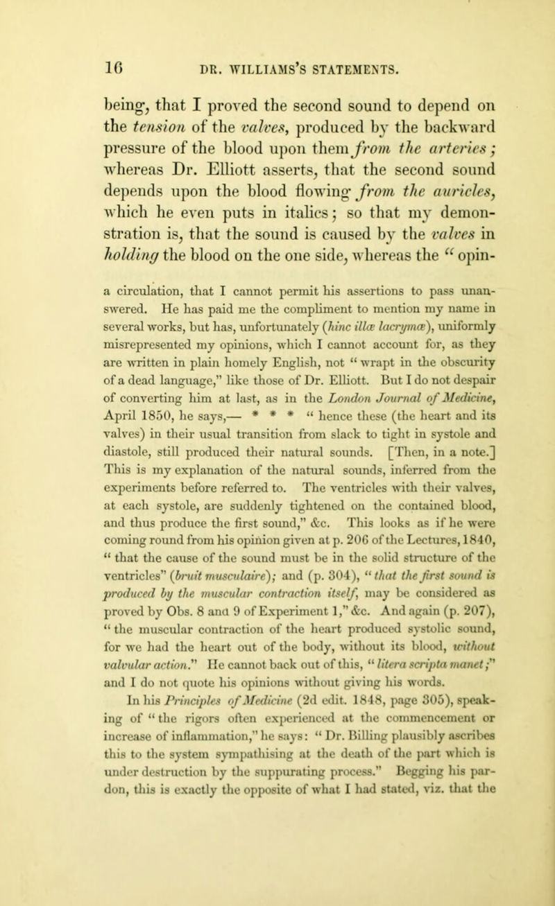 being', that I proved the second sound to depend on the tension of the valves, produced by the backward pressure of the blood upon them from the arteries; whereas Dr. Elliott asserts, that the second sound depends upon the blood flowing' from the auricles, which he even puts in italics; so that my demon- stration is, that the sound is caused by the valves in holding the blood on the one side, whereas the et opin- a circulation, that I cannot permit his assertions to pass unan- swered. Me has paid me the compliment to mention my name in several works, but has, unfortunately (hinc ilia; lacryma), uniformly misrepresented my opinions, which I cannot account for, as they are ■written in plain homely English, not “ wrapt in the obscurity of a dead language,” like those of Dr. Elliott. But I do not despair of converting him at last, as in the London Journal of Medicine, April 1850, he says,— * * * “ hence these (the heart and its valves) in their usual transition from slack to tight in systole and diastole, still produced their natural sounds. [Then, in a note.] This is my explanation of the natural sounds, inferred from the experiments before referred to. The ventricles with their valves, at each systole, are suddenly tightened on the contained blood, and thus produce the first sound, &c. This looks as if he were coming round from his opinion given at p. 20G of the Lectures, 1840, “ that the cause of the sound must be in the solid structure of the ventricles” (bruit musctdaire); and (p. 304), “that the first sound is produced by the muscular contraction itself, may be considered as proved by Obs. 8 and 9 of Experiment 1, &c. And again (p. 207), “ the muscular contraction of the heart produced systolic sound, for we had the heart out of the body, without its blood, tcithout valvular action.” lie cannot back out of this, “ litera scripta manet and I do not quote his opinions without giving his words. In his Principles of Medicine (2d edit. 1848, page 305), speak- ing of “ the rigors often experienced at the commencement or increase of inflammation,” he says: “ Dr. Billing plausibly ascribes this to the system sympathising at the death of the part which is under destruction by the suppurating process. Begging his par-