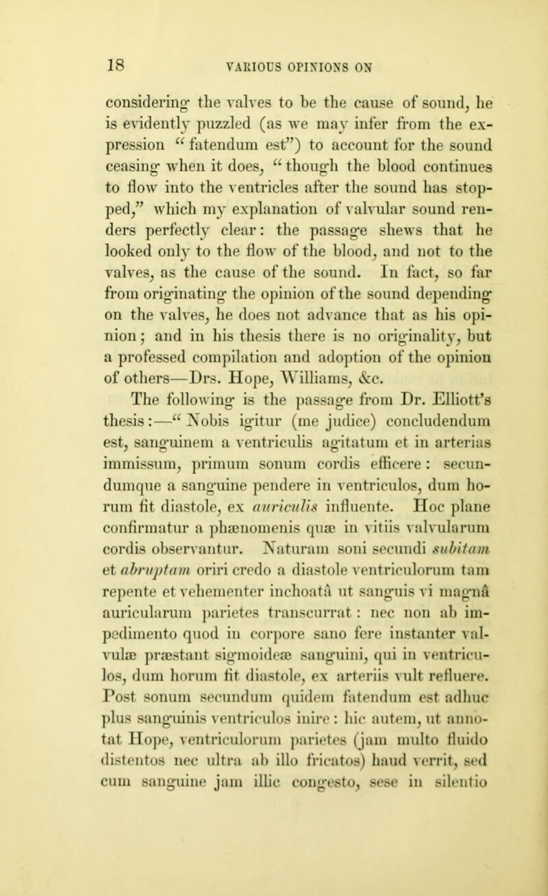 considering* the valves to he the cause of sound, lie is evidently puzzled (as we may infer from the ex- pression i( fatendum est”) to account for the sound ceasing* when it does, a thong’ll the blood continues to flow into the ventricles after the sound has stop- ped/’ which my explanation of valvular sound ren- ders perfectly clear: the passag’e shews that he looked only to the flow of the blood, and not to the valves, as the cause of the sound. In fact, so far from originating the opinion of the sound depending on the valves, he does not advance that as his opi- nion ; and in his thesis there is no originality, but a professed compilation and adoption of the opinion of others—Drs. Hope, Williams, &c. The following is the passage from Dr. Elliott’s thesis:—“ Nobis igitur (me judice) concludendum est, sanguinem a ventriculis agitatum et in arterias immissum, primum sonum cordis effieere : secun- dumque a sanguine pendere in ventriculos, dum lio- rum fit diastole, ex auriculis influente. Hoc plane confirmatur a phamomenis quae in vitiis valvularum cordis observantur. Naturam soni secundi subitum et abruptam oriri credo a diastole ventriculorum tarn repente et vehementer inchoata ut sanguis vi mag’uA auricularum parietes transcurrat : nec non ab im- pedimento quod in corpore sano fere instanter val- vulae praestant sig’moideae sanguini, qui in ventricu- los, dum horum fit diastole, ex arteriis vult refluere. Post sonum secundum quidem fatendum est adhuc plus sanguinis ventriculos iuire : hie autem, ut anno- tat Hope, ventriculorum parietes (jam multo fluido distentos nec ultra ab illo fricatos) haud verrit, sed cum sanguine jam illic cong’esto, sese in silentio