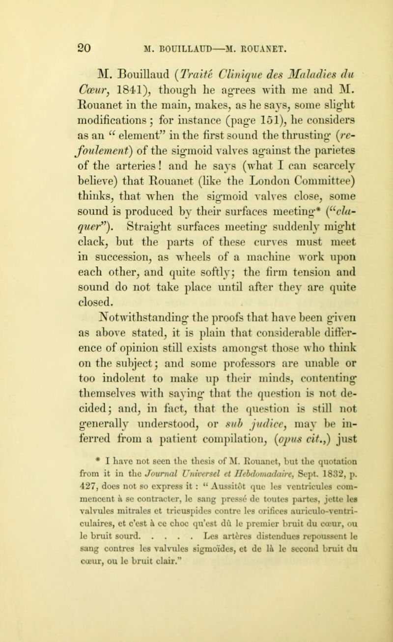 M. Bouillaud (Traite Clinique des Maladies du Occur, 1841), thoug-h lie agrees with me and M. llouanet in the main, makes, as lie says, some slig’lit modifications; for instance (page 101), lie considers as an u element” in the first sound the thrusting- (re- foulement) of the sig-moid valves against the parietes of the arteries! and he says (what I can scarcely believe) that llouanet (like the London Committee) thinks, that when the sigmoid valves close, some sound is produced by their surfaces meeting* (“cla- quer”). Straight surfaces meeting suddenly might clack, but the parts of these curves must meet in succession, as wheels of a machine work upon each other, and quite softly; the firm tension and sound do not take place until after they are quite closed. Notwithstanding the proofs that have been given as above stated, it is plain that considerable differ- ence of opinion still exists amongst those who think on the subject; and some professors are unable or too indolent to make up their minds, contenting themselves with saying that the question is not de- cided; and, in fact, that the question is still not generally understood, or sub judice, may be in- ferred from a patient compilation, (opus cit.,) just * I have not seen the thesis of M. Rouanet, but the quotation from it in the Journal Universel et Ilebdomadaire, Sept. 1832, p. 427, does not so express it : “ Aussitot que les ventricules coui- mencent a se contracter, le sang prcsse de toutes partes, jette les valvules mitrales et tricuspides contrc les orifices auriculo-ventri- culaires, et c’est it cc choc qu’cst du le premier bruit du cceur, ou le bruit sourd Les artires distendues repoussent le sang contres les valvules sigmo’ides, et de lit le second bruit du cueur, ou le bruit clair.”