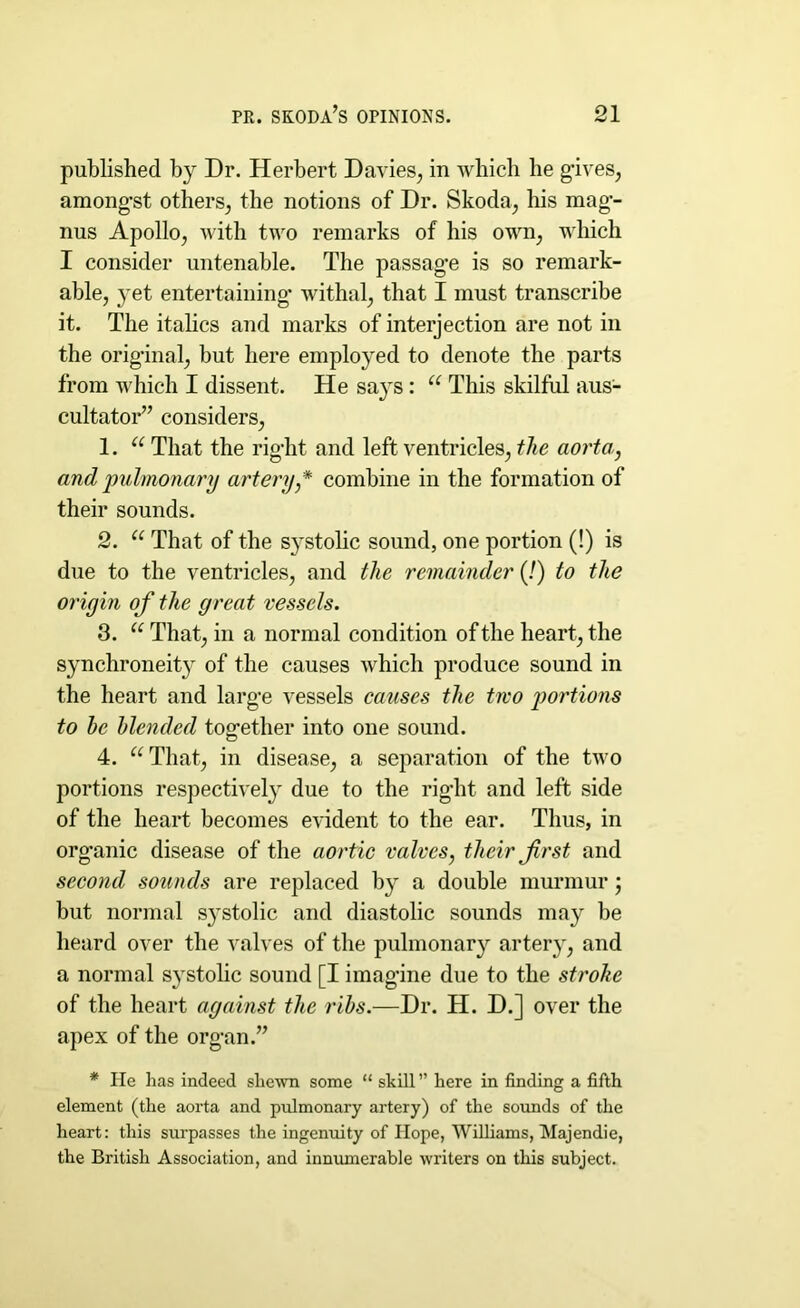 published by Dr. Herbert Davies, in which he gives, amongst others, the notions of Dr. Skoda, his mag- nus Apollo, with two remarks of his own, which I consider untenable. The passage is so remark- able, yet entertaining withal, that I must transcribe it. The italics and marks of interjection are not in the original, but here employed to denote the parts from which I dissent. He says : u This skilful aus- cultator” considers, 1. a That the right and left ventricles, the aorta, and pulmonary artery,* combine in the formation of their sounds. 2. u That of the systolic sound, one portion (!) is due to the ventricles, and the remainder (!) to the origin of the great vessels. 3. u That, in a normal condition of the heart, the synchroneity of the causes which produce sound in the heart and large vessels causes the two portions to he blended together into one sound. 4. u That, in disease, a separation of the two portions respectively due to the right and left side of the heart becomes evident to the ear. Thus, in organic disease of the aortic valves, their first and second sounds are replaced by a double murmur; but normal systolic and diastolic sounds may be heard over the valves of the pulmonary artery, and a normal systolic sound [I imagine due to the stroke of the heart against the ribs.—Dr. H. D.] over the apex of the organ.” * He has indeed shewn some “ skill ” here in finding a fifth element (the aorta and pulmonary artery) of the sounds of the heart: this surpasses the ingenuity of Hope, Williams, Majendie, the British Association, and innumerable writers on this subject.