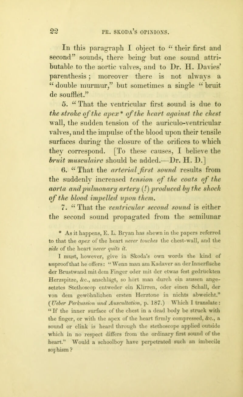 In this paragraph I object to utheir first and second” sounds, there being- but one sound attri- butable to tbe aortic valves, and to I)r. II. Davies’ parenthesis; moreover there is not always a u double murmur,” but sometimes a single “ bruit de soufHet.” 5. u That the ventricular first, sound is due to the stroke of the apex* of the heart against the chest wall, the sudden tension of the auriculo-ventricular valves, and the impulse of the blood upon their tensile surfaces during the closure of the orifices to which they correspond. [To these causes, I believe the bruit musculaire should be added.—Dr. II. D.J 6. “ That tbe arterial first sound results from the suddenly increased tension of the coats of the aorta and pulmonary artery (!) produced by the shock of the blood impelled upon them. 7. “That tbe ventricular second sound is either the second sound propagated from the semilunar * As it happens, E. L. Bryan has shewn in the papers referred to that the apex of the heart never touches the chest-wall, and the side of the heart never quits it. I must, however, give in Skoda’s own words the kind of wnproofthat he offers: “ Wenn man am Kadaver an der Innerflsiche der Brustwand mitdem Finger oder mit der etwas fest gedriickten Ilerzspitze, Ac., anschliigt, so hiirt man durch ein aussen ange- setztes Stethoscop entweder ein Klirren, oder einen Schall, der von dem gewcihnlichen ersten Ilerztone in nichts abweicht. (TJeher Perkussion und Auscultation, p. 187.) Which I translate: “ If the inner surface of the chest in a dead body be struck with the finger, or with the apex of the heart firmly compressed, Ac., a sound or clink is heard through the stethoscope applied outside which in no respect differs from the ordinary first sound of the heart.” Would a schoolboy have perpetrated such an imbecile sophism ?