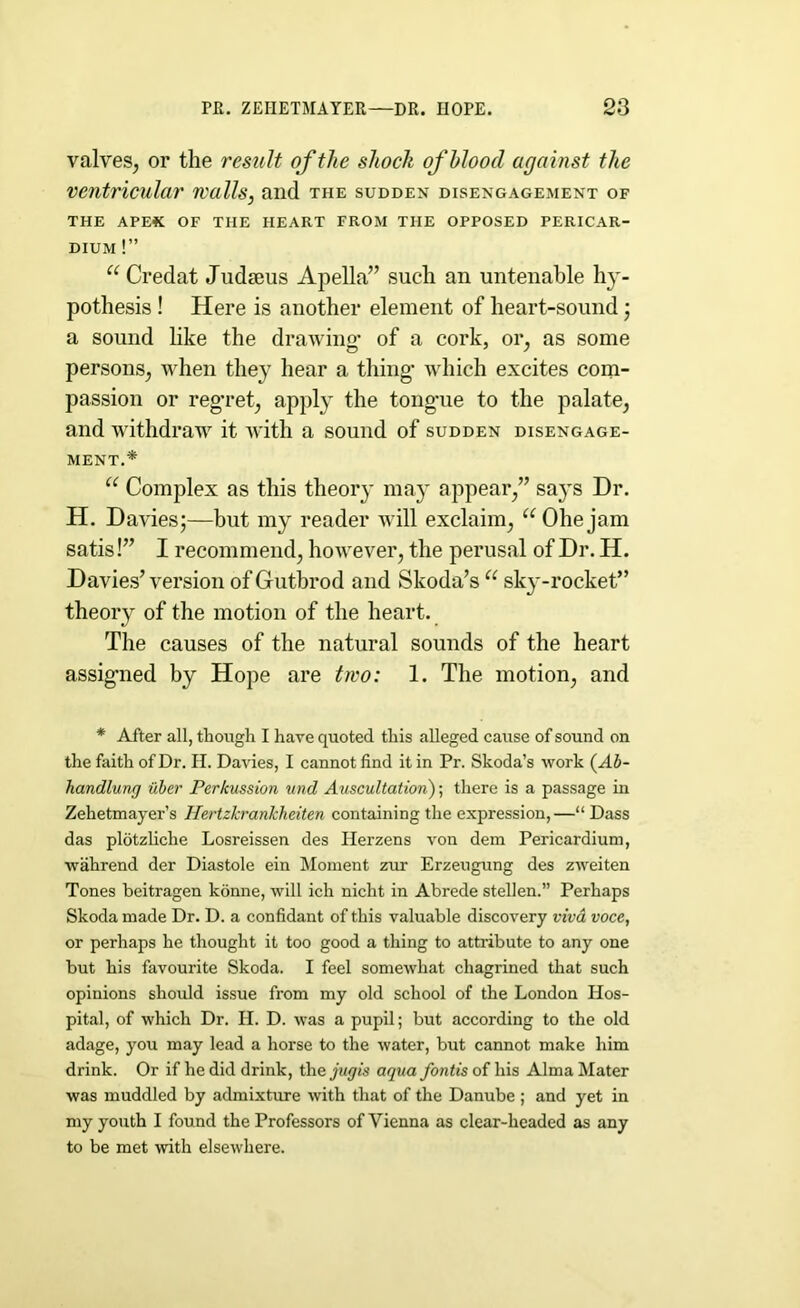 valves, or the result of the shock of blood against the ventricular walls, and the sudden disengagement of THE APE* OF THE HEART FROM THE OPPOSED PERICAR- DIUM !” “ Credat Judaeus Apella” such an untenable h)’- pothesis ! Here is another element of heart-sound; a sound like the drawing- of a cork, or, as some persons, when they hear a thing’ which excites com- passion or reg’ret, apply the tong’ue to the palate, and withdraw it with a sound of sudden disengage- ment.* u Complex as this theory may appear,” says Dr. H. Davies;—but my reader will exclaim, “Ohejam satis !” I recommend, however, the perusal of Dr. H. Davies’ version of Gutbrod and Skoda’s u sky-rocket” theory of the motion of the heart. The causes of the natural sounds of the heart assig’ned by Hope are two: 1. The motion, and * After all, though I have quoted this alleged cause of sound on the faith of Dr. H. Davies, I cannot find it in Pr. Skoda’s work (Ab- handlung uber Perkussion und Auscultation); there is a passage in Zehetmayer’s Hertzkrankheiten containing the expression,—“Dass das plotzliche Losreissen des Herzens von dem Pericardium, wahrend der Diastole ein Moment zur Erzeugung des zweiten Tones beitragen konne, will ich nicht in Abrede stellen.” Perhaps Skoda made Dr. D. a confidant of this valuable discovery viva voce, or perhaps he thought it too good a thing to attribute to any one but his favourite Skoda. I feel somewhat chagrined that such opinions should issue from my old school of the London Hos- pital, of which Dr. II. D. was a pupil; but according to the old adage, you may lead a horse to the water, but cannot make him drink. Or if he did drink, the jugis aqua fontis of his Alma Mater was muddled by admix time with that of the Danube ; and yet in my youth I found the Professors of Vienna as clear-headed as any to be met with elsewhere.