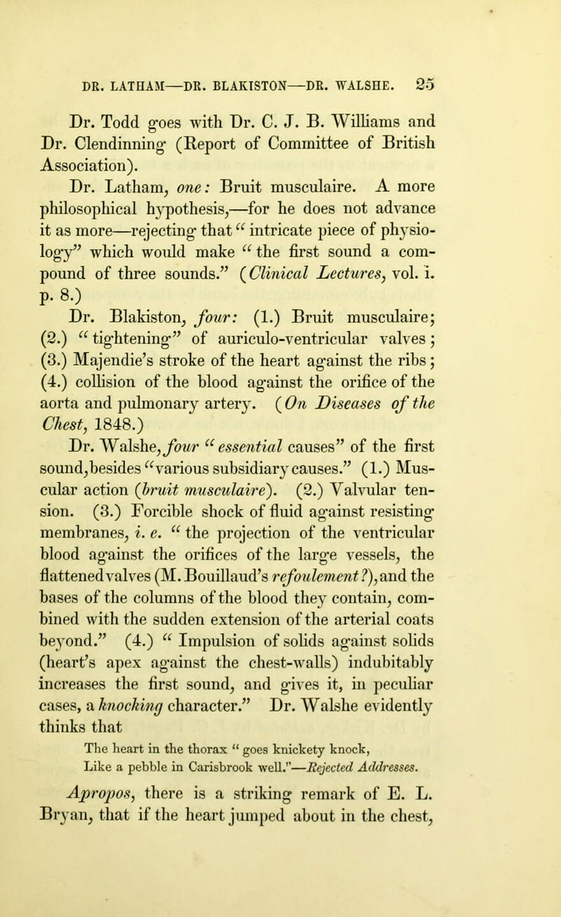 Dr. Todd g-oes with Dr. C. J. B. Williams and Dr. Clendinning* (Report of Committee of British Association). Dr. Latham, one: Bruit musculaire. A more philosophical h}'pothesis,—for he does not advance it as more—rejecting- thatu intricate piece of physio- logy” which would make u the first sound a com- pound of three sounds.” ( Clinical Lectures, vol. i. p. 8.) Dr. Blakiston, four: (1.) Bruit musculaire; (2.) u tightening-” of auriculo-ventricular valves; (3.) Majendie’s stroke of the heart ag'ainst the ribs; (4.) colhsion of the blood ag'ainst the orifice of the aorta and pulmonary artery. ( On Diseases of the Chest, 1848.) Dr. Walshe, four u essential causes” of the first sound,besides u various subsidiary causes.” (1.) Mus- cular action (bruit musculaire'). (2.) Valvular ten- sion. (3.) Forcible shock of fluid ag’ainst resisting- membranes, i. e. u the projection of the ventricular blood ag’ainst the orifices of the larg-e vessels, the flattened valves (M.Bouillaud’s refoulement?), and the bases of the columns of the blood they contain, com- bined with the sudden extension of the arterial coats beyond.” (4.) u Impulsion of solids ag-ainst solids (heart’s apex ag'ainst the chest-walls) indubitably increases the first sound, and g'ives it, in peculiar cases, a knocking character.” Dr. Walshe evidently thinks that The heart in the thorax “ goes knickety knock, Like a pebble in Carisbrook well.”—Rejected Addresses. Apropos, there is a striking remark of E. L. Bryan, that if the heart jumped about in the chest,