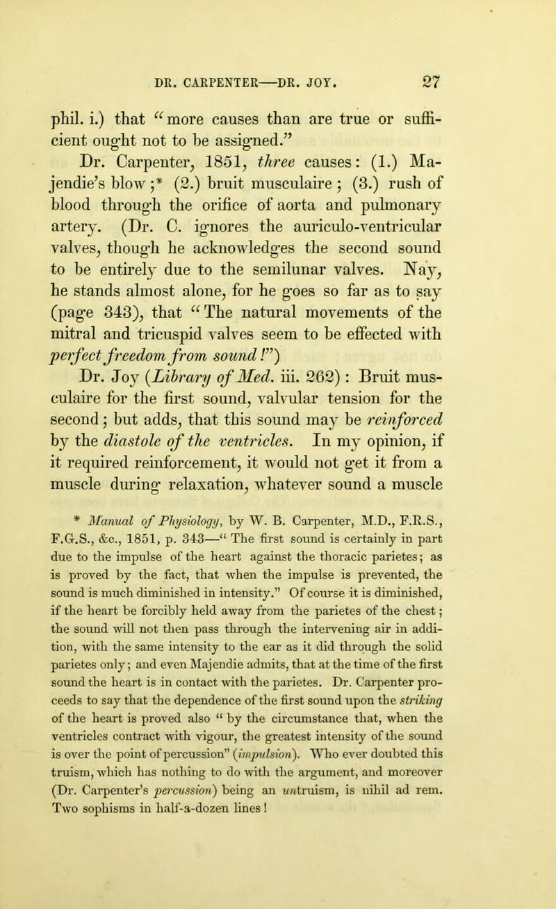 phil. i.) that “ more causes than are true or suffi- cient oug’ht not to he assigned.” Dr. Carpenter, 1851, three causes: (1.) Ma- jendie’s blow ;* (2.) bruit musculaire ; (3.) rush of blood through the orifice of aorta and pulmonary artery. (Dr. C. ignores the auriculo-ventricular valves, though he acknowledges the second sound to be entirely due to the semilunar valves. Nay, he stands almost alone, for he goes so far as to say (page 343), that “The natural movements of the mitral and tricuspid valves seem to be effected with 'perfect freedom from sound!”) Dr. Joy (.Library of Med. iii. 262): Bruit mus- culaire for the first sound, valvular tension for the second; but adds, that this sound may be reinforced by the diastole of the ventricles. In my opinion, if it required reinforcement, it would not g’et it from a muscle during relaxation, whatever sound a muscle * Manual of Physiology, by W. B. Carpenter, M.D., F.R.S., F.G.S., &c., 1851, p. 343—“ The first sound is certainly in part due to the impulse of the heart against the thoracic parietes; as is proved by the fact, that when the impulse is prevented, the sound is much diminished in intensity.” Of course it is diminished, if the heart be forcibly held away from the parietes of the chest; the sound will not then pass through the intervening air in addi- tion, with the same intensity to the ear as it did through the solid parietes only; and even Majendie admits, that at the time of the first sound the heart is in contact with the parietes. Dr. Carpenter pro- ceeds to say that the dependence of the first sound upon the striking of the heart is proved also “ by the circumstance that, when the ventricles contract with vigour, the greatest intensity of the sound is over the point of percussion” (impulsion). Who ever doubted this truism, which has nothing to do with the argument, and moreover (Dr. Carpenter’s percussion) being an untruism, is nihil ad rem. Two sophisms in half-a-dozen lines !