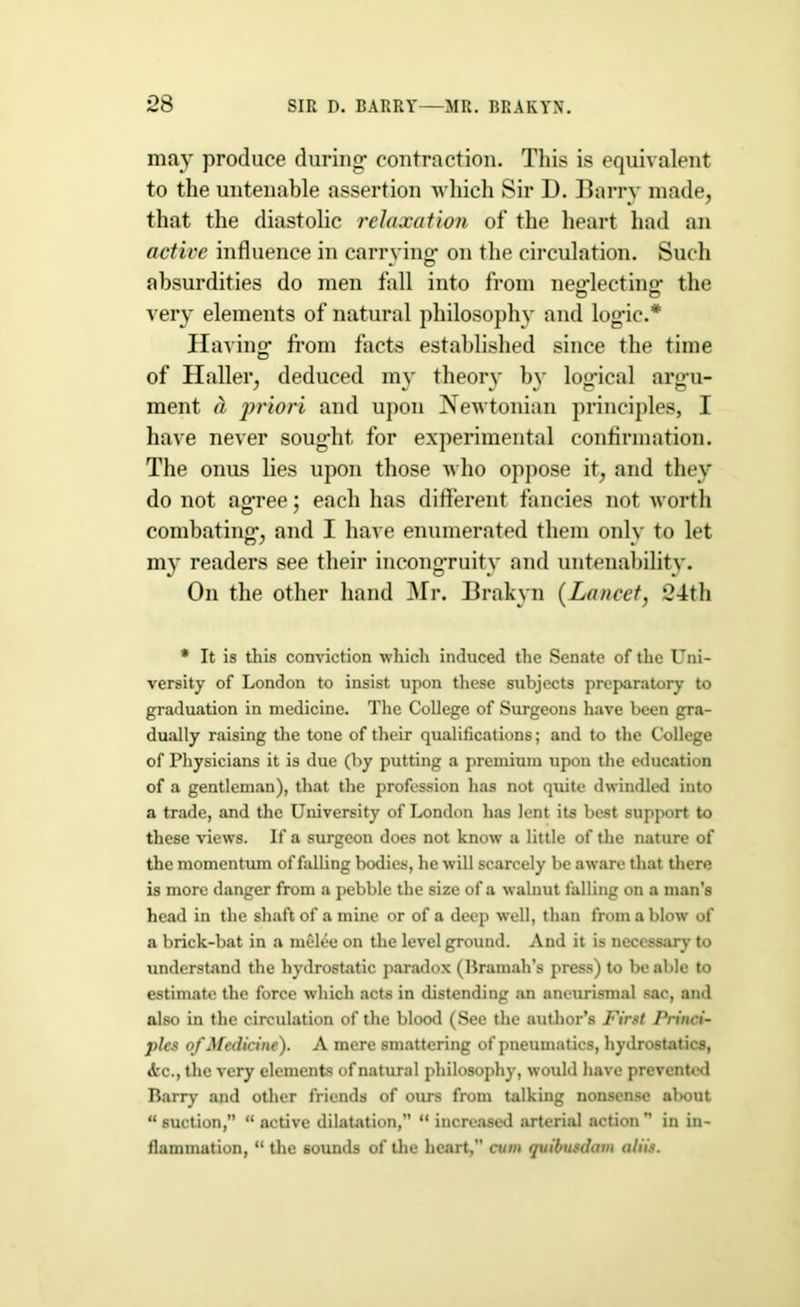 may produce during- contraction. This is equivalent to the untenable assertion which Sir 1). Barry made, that the diastolic relaxation of the heart had an active influence in carrying- on the circulation. Such absurdities do men fall into from neglecting the very elements of natural philosophy and logic.* Having from facts established since the time of Haller, deduced my theory by logical argu- ment & priori and upon Newtonian principles, I have never sought for experimental confirmation. The onus lies upon those who oppose it, and they do not agree; each has different fancies not worth combating, and I have enumerated them only to let my readers see their incongruity and untenability. On the other hand Mr. Brakyn (Lancet, 24th * It is this conviction which induced the Senate of the Uni- versity of London to insist upon these subjects preparatory to graduation in medicine. The College of Surgeons have been gra- dually raising the tone of their qualifications; and to the College of Physicians it is due (by putting a premium upon the education of a gentleman), that the profession has not quite dwindled into a trade, and the University of London has lent its best support to these views. If a surgeon does not know a little of the nature of the momentum of falling bodies, he will scarcely be aware that there is more danger from a pebble the size of a walnut falling on a man’s head in the shaft of a mine or of a deep well, than from a blow of a brick-bat in a melee on the level ground. And it is necessary to understand the hydrostatic paradox (Bramah’s press) to be able to estimate the force which acts in distending an aneurismal sac, and also in the circulation of the blood (See the author’s First Princi- ples of Medicine). A mere smattering of pneumatics, hydrostatics, <tc., the very elements of natural philosophy, would have prevented Barry and other friends of ours from talking nonsense about “ suction,” “ active dilatation,” “ increased arterial action ” in in- flammation, “ the sounds of the heart,” cum quibusdam aliis.