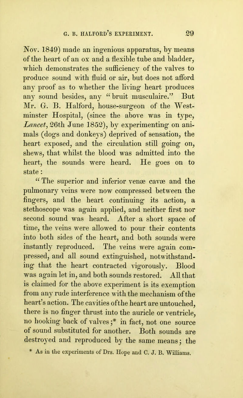 Nov. 1849) made an ingenious apparatus, by means of the heart of an ox and a flexible tube and bladder, which demonstrates the sufficiency of the valves to produce sound with fluid or air, but does not afford any proof as to whether the living heart produces any sound besides, any “bruit musculaire.” But Mr. G. B. Halford, house-surgeon of the West- minster Hospital, (since the above was in type, Lancet, 26th June 1852), by experimenting' on ani- mals (dogs and donkeys) deprived of sensation, the heart exposed, and the circulation still going on, shews, that whilst the blood was admitted into the heart, the sounds were heard. He goes on to state: “ The superior and inferior venae cavae and the pulmonary veins were now compressed between the fingers, and the heart continuing its action, a stethoscope was ag'ain applied, and neither first nor second sound was heard. After a short space of time, the veins were allowed to pour their contents into both sides of the heart, and both sounds were instantly reproduced. The veins were again com- pressed, and all sound extinguished, notwithstand- ing’ that the heart contracted vigorously. Blood was again let in, and both sounds restored. All that is claimed for the above experiment is its exemption from any rude interference with the mechanism of the heart’s action. The cavities ofthe heart are untouched, there is no finger thrust into the auricle or ventricle, no hooking’ back of valves '* in fact, not one source of sound substituted for another. Both sounds are destroyed and reproduced by the same means; the * As in the experiments of Drs. Hope and C. J. B. Williams.