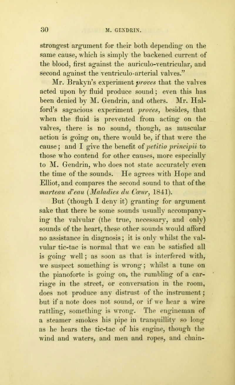 strongest argument for their botli depending’ on the same cause, which is simply the backened current of the blood, first against the auriculo-ventricular, and second against the ventriculo-arterial valves.” Mr. Brakyn’s experiment proves that the valves acted upon by fluid produce sound; even this has been denied by M. Gendrin, and others. Mr. Hal- ford’s sagacious experiment proves, besides, that when the fluid is prevented from acting on the valves, there is no sound, though, as muscular action is going on, there wonld be, if that were the cause; and I give the benefit of petitio principii to those who contend for other causes, more especially to M. Gendrin, who does not state accurately even the time of the sounds. He ag’rees with Hope and Elliot, and compares the second sound to that of the marteau d'eau. (Maladies da Coear, 1841). But (though I deny it) granting for argument sake that there be some sounds usually accompany- ing the valvular (the true, necessary, and only) sounds of the heart, these other sounds would afford no assistance in diagnosis; it is only whilst the val- vular tic-tac is normal that we can be satisfied all is going well: as soon as that is interfered with, we suspect something is wrong*; whilst a tune on the pianoforte is going on, the rumbling of a car- riage in the street, or conversation in the room, does not produce any distrust of the instrument; but if a note does not. sound, or if we hear a wire rattlin'^’, something* is wrong1. The eng’ineman of a steamer smokes his pipe in tranquillity so long as he hears the tic-tac of his engine, though the wind and waters, and men and ropes, and chain-