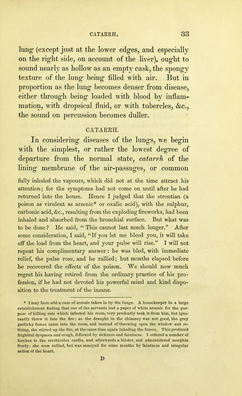 lung* (except just at the lower edg*es, and especially on the rig-ht side, on account of the liver), oug*lit to sound nearly as hollow as an empty cask; the spongy texture of the lung* being* filled with air. But in proportion as the lung* becomes denser from disease, either throug*h being* loaded with blood by inflam- mation, with dropsical fluid, or with tubercles, &c., the sound on percussion becomes duller. CATARRH. In considering* diseases of the lung’s, we beg'in with the simplest, or rather the lowest deg'ree of departure from the normal state, catarrh of the lining* membrane of the air-passag*es, or common fully inhaled the vapours, which did not at the time attract his attention; for the symptoms had not come on until after he had returned into the house. Hence I judged that the strontian (a poison as virulent as arsenic* or oxalic acid), with the sulphur, carbonic acid, &c., resulting from the exploding fireworks, had been inhaled and absorbed from the bronchial surface. But what was to be done ? He said, “ This cannot last much longer.” After some consideration, I said, “If you let me bleed you, it will take off the load from the heart, and your pulse will rise.” I will not repeat his complimentary answer: he was bled, with immediate relief, the pulse rose, and he rallied; but months elapsed before he recovered the effects of the poison. We should now much regret his having retired from the ordinary practice of his pro- fession, if he had not devoted his powerful mind and kind dispo- sition to the treatment of the insane. * I may here add a case of arsenic taken in by the lungs. A housekeeper in a large establishment finding that one of the servants had a paper of white arsenic for the pur- pose of killing rats which infested his room, very prudently took it from him, but igno- rantly threw it into the fire: as the draught in the chimney was not good, the grey garlicky fumes came into the room, and instead of throwing open the window and re- tiring, she stirred up the fire, at the same time again inhaling the fumes. This produced frightful dyspnnpa and cough, followed by sickness and faintness. I ordered a number of leeches to the scrobiculus cordis, and afterwards a blister, and administered morphia freely: she soon rallied, but was annoyed for some months by faintness and irregular action of the heart. D