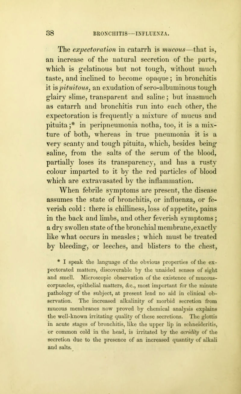 The expectoration in catarrh is mucous—that is, an increase of the natural secretion of the parts, which is gelatinous but not tough, without much taste, and inclined to become opaque; in bronchitis it ispituitous, an exudation of sero-albnminous tough glairy slime, transparent and saline; but inasmuch as catarrh and bronchitis run into each other, the expectoration is frequently a mixture of mucus and pituita ;* in peripneumonia notha, too, it is a mix- ture of both, whereas in true pneumonia it is a very scanty and tough pituita, which, besides being saline, from the salts of the serum of the blood, partially loses its transparency, and has a rusty colour imparted to it by the red particles of blood which are extravasated by the inflammation. When febrile symptoms are present, the disease assumes the state of bronchitis, or influenza, or fe- verish cold : there is chilliness, loss of appetite, pains in the back and limbs, and other feverish symptoms; a dry swollen state of the bronchial membrane,exactly like what occurs in measles; which must be treated by bleeding, or leeches, and blisters to the chest, * I speak the language of the obvious properties of the ex- pectorated matters, discoverable by the unaided senses of sight and smell. Microscopic observation of the existence of mucous- corpuscles, epithelial matters, &c., most important for the minute pathology of the subject, at present lend no aid in clinical ob- servation. The increased alkalinity of morbid secretion from mucous membranes now proved by chemical analysis explains the well-known irritating quality of these secretions. The glottis in acute stages of bronchitis, like the upper lip in schneideritis, or common cold in the head, is irritated by the acridity of the secretion due to the presence of an increased quantity of alkali and salts.