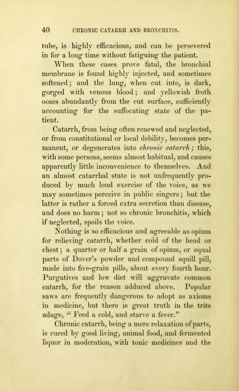 tube, is highly efficacious, and can be persevered in for a long time without fatiguing the patient. When these cases prove fatal, the bronchial membrane is found highly injected, and sometimes softened • and the lung-, when cut into, is dark, gorged with venous blood; and yellowish froth oozes abundantly from the cut surface, sufficiently accounting for the suffocating* state of the pa- tient. Catarrh, from being often renewed and neglected, or from constitutional or local debility, becomes per- manent, or degenerates into chronic catarrh,* this, with some persons, seems almost habitual, and causes apparently little inconvenience to themselves. And an almost catarrhal state is not unfrequently pro- duced by much loud exercise of the voice, as we may sometimes perceive in public singers; but the latter is rather a forced extra secretion than disease, and does no harm; not so chronic bronchitis, which if neglected, spoils the voice. Nothing* is so efficacious and agreeable as opium for relieving catarrh, whether cold of the head or chest j a quarter or half a grain of opium, or equal parts of Dover’s powder and compound squill pill, made into five-grain pills, about every fourth hour. Purgatives and low diet will aggravate common catarrh, for the reason adduced above. Popular saws are frequently dangerous to adopt as axioms in medicine, but there is great truth in the trite adage, 11 Feed a cold, and starve a fever.” Chronic catarrh, being a mere relaxation of parts, is cured by good living, animal food, and fermented liquor in moderation, with tonic medicines and the