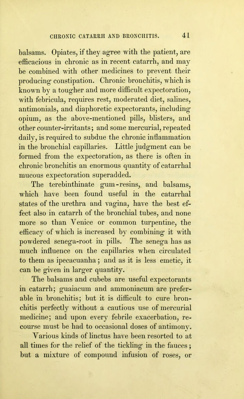 balsams. Opiates, if they agree with the patient, are efficacious in chronic as in recent catarrh, and may be combined with other medicines to prevent their producing- constipation. Chronic bronchitis, which is known by a toug-her and more difficult expectoration, with febricula, requires rest, moderated diet, salines, antimonials, and diaphoretic expectorants, including opium, as the above-mentioned jnlls, blisters, and other counter-irritants; and some mercurial, repeated daily, is required to subdue the chronic inflammation in the bronchial capillaries. Little judgment can be formed from the expectoration, as there is often in chronic bronchitis an enormous quantity of catarrhal mucous expectoration superadded. The terebinthinate g-um-resins, and balsams, which have been found useful in the catarrhal states of the urethra and vag-ina, have the best ef- fect also in catarrh of the bronchial tubes, and none more so than Venice or common turpentine, the efficacy of which is increased by combining- it with powdered senega-root in pills. The seneg*a has as much influence on the capillaries when circulated to them as ipecacuanha; and as it is less emetic, it can be given in larger quantity. The balsams and cubebs are useful expectorants in catarrh; guaiacum and ammoniacum are prefer- able in bronchitis; but it is difficult to cure bron- chitis perfectly without a cautious use of mercurial medicine; and upon every febrile exacerbation, re- course must be had to occasional doses of antimony. Various kinds of linctus have been resorted to at all times for the relief of the tickling in the fauces; but a mixture of compound infusion of roses, or