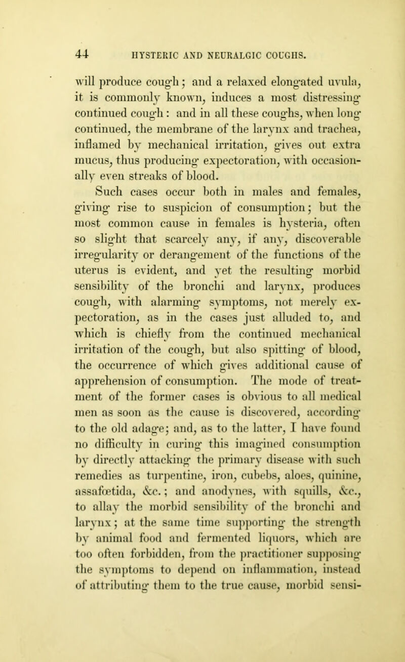 will produce cough; and a relaxed elongated uvula, it is commonly known, induces a most distressing* continued cough: and in all these coughs, when long continued, the membrane of the larynx and trachea, inflamed by mechanical irritation, gives out extra mucus, thus producing* expectoration, with occasion- ally even streaks of blood. Such cases occur both in males and females, giving rise to suspicion of consumption; hut the most common cause in females is hysteria, often so slight that scarcely any, if any, discoverable irregularity or derangement of the functions of the uterus is evident, and yet the resulting morbid sensibility of the bronchi and larynx, produces cough, with alarming symptoms, not merely ex- pectoration, as in the cases just alluded to, and which is chiefly from the continued mechanical irritation of the cough, but also spitting of blood, the occurrence of which gives additional cause of apprehension of consumption. The mode of treat- ment of the former cases is obvious to all medical men as soon as the cause is discovered, according to the old adage; and, as to the latter, I have found no difficulty in curing this imagined consumption by directly attacking the primary disease with such remedies as turpentine, iron, cubebs, aloes, quinine, assafoetida, &c.; and anodynes, with squills, &c., to allay the morbid sensibility of the bronchi and larynx; at the same time supporting* the strength by animal food and fermented liquors, which are too often forbidden, from the practitioner supposing the symptoms to depend on inflammation, instead of attributing them to the true cause, morbid sensi-