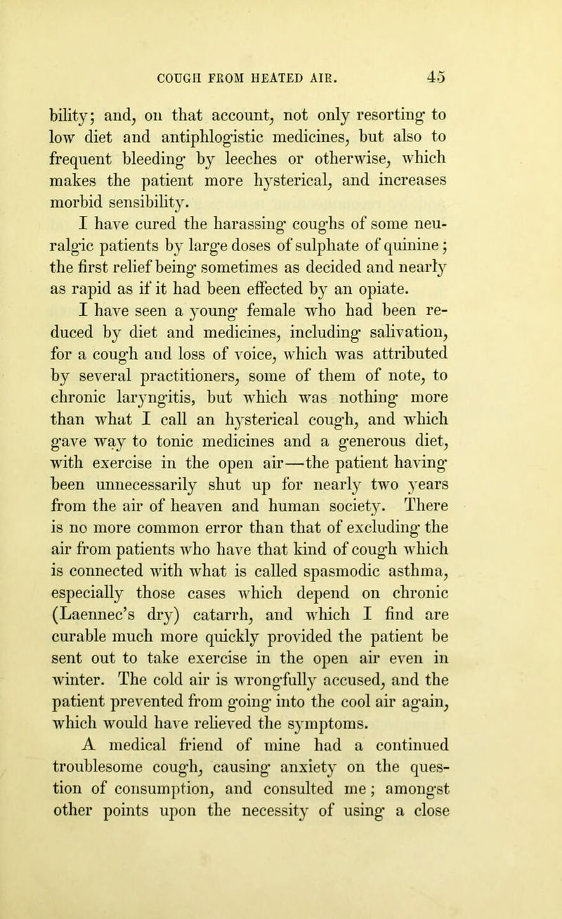 COUGH FROM HEATED AIR. 4-5 bility; and, on that account, not only resorting1 to low diet and antiphlogistic medicines, but also to frequent bleeding* by leeches or otherwise, which makes the patient more hysterical, and increases morbid sensibility. I have cured the harassing* coughs of some neu- ralgic patients by large doses of sulphate of quinine; the first relief being* sometimes as decided and nearly as rapid as if it had been effected by an opiate. I have seen a young* female who had been re- duced by diet and medicines, including salivation, for a cough and loss of voice, which was attributed by several practitioners, some of them of note, to chronic laryngitis, but which was nothing* more than what I call an hysterical cough, and which gave way to tonic medicines and a generous diet, with exercise in the open air—the patient having- been unnecessarily shut up for nearly two years from the air of heaven and human society. There is no more common error than that of excluding the air from patients who have that kind of cough which is connected with what is called spasmodic asthma, especially those cases which depend on chronic (Laennec’s dry) catarrh, and which I find are curable much more quickly provided the patient be sent out to take exercise in the open air even in winter. The cold air is wrongfully accused, and the patient prevented from going* into the cool air again, which would have relieved the symptoms. A medical friend of mine had a continued troublesome cough, causing* anxiety on the ques- tion of consumption, and consulted me; amongst other points upon the necessity of using* a close