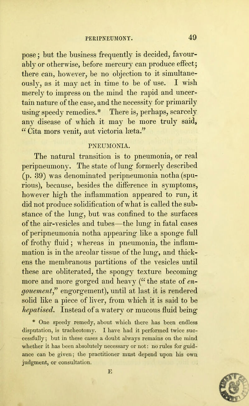 pose; but the business frequently is decided, favour- ably or otherwise, before mercury can produce effect; there can, however, be no objection to it simultane- ously, as it may act in time to be of use. I wish merely to impress on the mind the rapid and uncer- tain nature of the case, and the necessity for primarily using’ speedy remedies.* There is, perhaps, scarcely any disease of which it may be more truly said, u Cita mors venit, aut victoria lseta.” PNEUMONIA. The natural transition is to pneumonia, or real peripneumony. The state of lung- formerly described (p. 39) was denominated peripneumonia notha (spu- rious), because, besides the difference in symptoms, however high the inflammation appeared to run, it did not produce solidification of what is called the sub- stance of the lung’, but was confined to the surfaces of the air-vesicles and tubes—the lung* in fatal cases of peripneumonia notha appearing* like a spong’e full of frothy fluid; whereas in pneumonia, the inflam- mation is in the areolar tissue of the lung-, and thick- ens the membranous partitions of the vesicles until these are obliterated, the spongy texture becoming- more and more g’org’ed and heavy (u the state of en~ gouement” eng*org*ement), until at last it is rendered solid like a piece of liver, from which it is said to be liepatised. Instead of a watery or mucous fluid being* * One speedy remedy, about which there has been endless disputation, is tracheotomy. I have had it performed twice suc- cessfully; but in these cases a doubt always remains on the mind whether it has been absolutely necessary or not: no rules for guid- ance can be given; the practitioner must depend upon his own judgment, or consultation. E