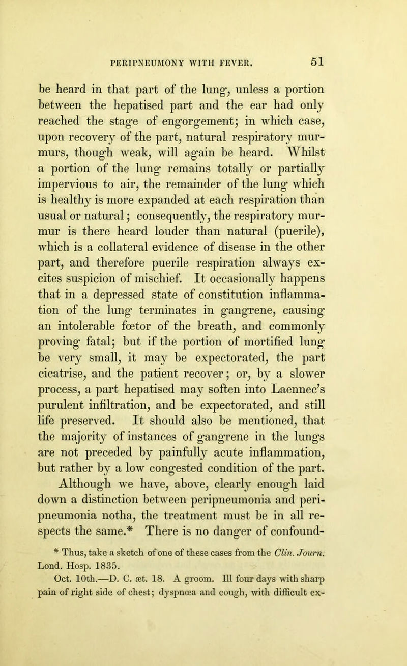 be heard in that part of the lung’, unless a portion between the hepatised part and the ear had only reached the stag-e of eng-oro-emerit; in which case, upon recovery of the part, natural respiratory mur- murs, though weak, will ag’ain be heard. Whilst a portion of the lung’ remains totally or partially impervious to air, the remainder of the lung- which is healthy is more expanded at each respiration than usual or natural ; consequently, the respirator}’ mur- mur is there heard louder than natural (puerile), which is a collateral evidence of disease in the other part, and therefore puerile respiration always ex- cites suspicion of mischief. It occasionally happens that in a depressed state of constitution inflamma- tion of the lung1 terminates in g'angrene, causing’ an intolerable foetor of the breath, and commonly proving’ fatal; but if the portion of mortified lung- be very small, it may be expectorated, the part cicatrise, and the patient recover; or, by a slower process, a part hepatised may soften into Laennec’s purulent infiltration, and be expectorated, and still life preserved. It should also be mentioned, that the majority of instances of g’angrene in the lung’s are not preceded by painfully acute inflammation, but rather by a low congested condition of the part. Although we have, above, clearly enough laid down a distinction between peripneumonia and peri- pneumonia notha, the treatment must be in all re- spects the same.* There is no danger of confound- * Thus, take a sketch of one of these cases from the Clin. Journ. Lond. Hosp. 1835. Oct. 10th.—D. C. aet. 18. A groom. Ill four days with sharp pain of right side of chest; dyspnoea and cough, with difficult ex-