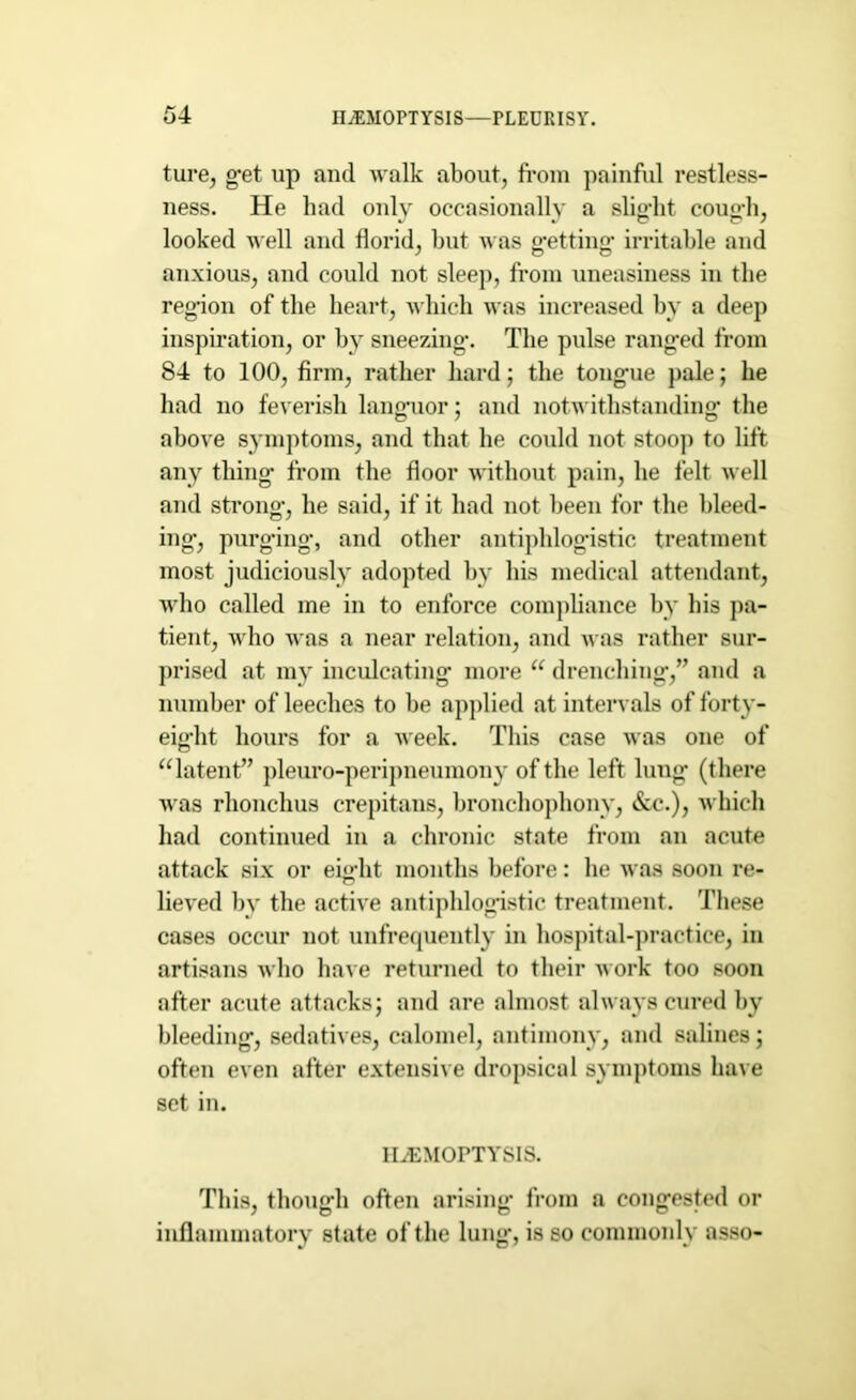 ture, get up and walk about, from painful restless- ness. He had only occasionally a slight cough, looked well and florid, but was getting irritable and anxious, and could not sleep, from uneasiness in the region of the heart, which was increased by a deep inspiration, or by sneezing. The pulse ranged from 84 to 100, firm, rather hard; the tongue pale; he had no feverish languor; and notwithstanding- the above symptoms, and that he could not stoop to lift any thing- from the floor without pain, he felt well and strong, he said, if it had not been for the bleed- ing, purging, and other antiphlogistic treatment most judiciously adopted by his medical attendant, who called me in to enforce compliance by his pa- tient, who was a near relation, and was rather sur- prised at my inculcating' more u drenching,” and a number of leeches to be applied at intervals of forty- eight hours for a week. This case was one of “latent” pleuro-peripneumony of the left lung (there was rhonchus crepitans, bronchophony, &c.), which had continued in a chronic state from an acute attack six or eight months before: he was soon re- lieved by the active antiphlogistic treatment. 'These cases occur not unfrequently in hospital-practice, in artisans who have returned to their work too soon after acute attacks; and are almost always cured by bleeding, sedatives, calomel, antimony, and salines; often even after extensive dropsical symptoms have set in. HAEMOPTYSIS. This, though often arising from a congested or inflammatory state of the lung, is so commonly asso-