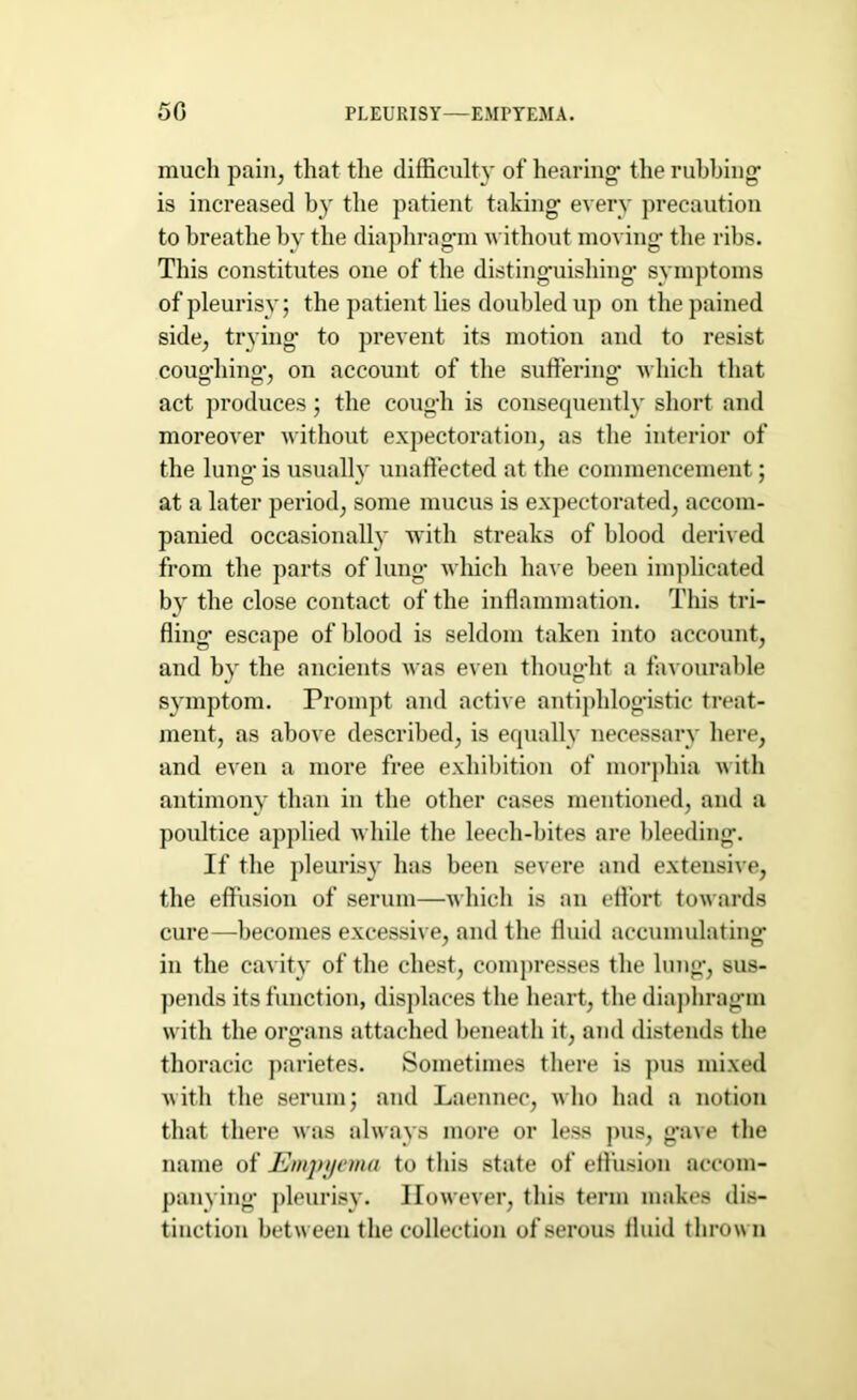 50 PLEURISY—EMPYEMA. much pain, that the difficulty of hearing- the rubbing is increased by the patient taking every precaution to breathe by the diaphragm without moving the ribs. This constitutes one of the distinguishing symptoms of pleurisy; the patient lies doubled up on the pained side, trying to prevent its motion and to resist coughing*, on account of the suffering- which that act produces; the cough is consequently short and moreover without expectoration, as the interior of the lung- is usually unaffected at the commencement; at a later period, some mucus is expectorated, accom- panied occasionally with streaks of blood derived from the parts of lung- which have been implicated by the close contact of the inflammation. This tri- fling- escape of blood is seldom taken into account, and by the ancients was even thought a favourable symptom. Prompt and active antiphlogistic treat- ment, as above described, is equally necessary here, and even a more free exhibition of morphia with antimony than in the other cases mentioned, and a poultice applied while the leech-bites are bleeding. If the pleurisy has been severe and extensive, the effusion of serum—which is an effort towards cure—becomes excessive, and the fluid accumulating in the cavity of the chest, compresses the lung, sus- pends its function, displaces the heart, the diaphragm with the organs attached beneath it, and distends the thoracic parietes. Sometimes there is pus mixed with the serum; and Laennec, who had a notion that there was always more or less pus, gave the name of Empyema to this state of effusion accom- panying- pleurisy. However, this term makes dis- tinction between the collection of serous fluid thrown