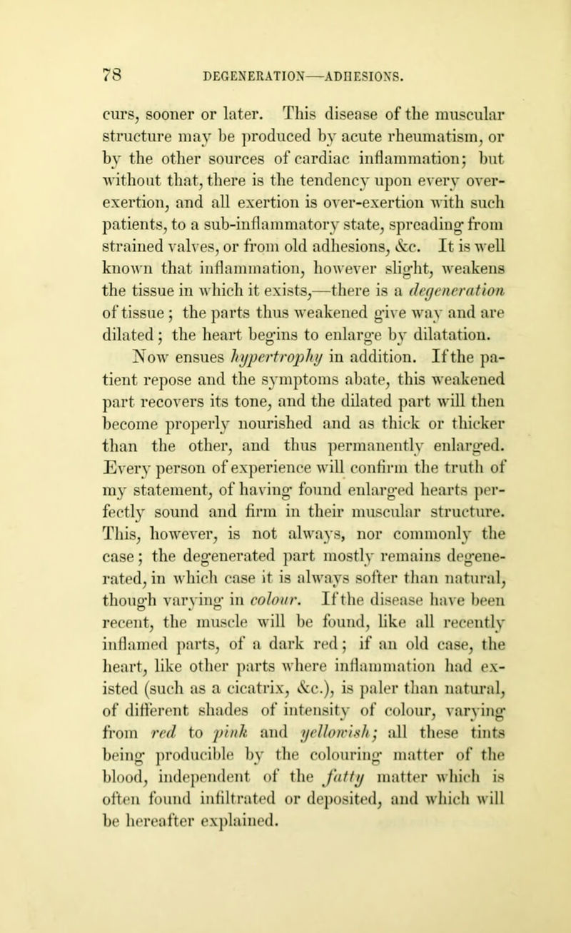 curs, sooner or later. This disease of the muscular structure may be produced by acute rheumatism, or by the other sources of cardiac inflammation; but without that, there is the tendency upon every over- exertion, and all exertion is over-exertion with such patients, to a sub-inflammatory state, spreading- from strained valves, or from old adhesions, &c. It is well known that inflammation, however slig-ht, weakens the tissue in which it exists,—there is a degeneration of tissue ; the parts thus weakened g-ive way and are dilated; the heart beg-ins to enlarge by dilatation. Now ensues hypertrophy in addition. Ifthe pa- tient repose and the symptoms abate, this weakened part recovers its tone, and the dilated part will then become properly nourished and as thick or thicker than the other, and thus permanently enlarged. Every person of experience will confirm the truth of my statement, of having found enlarged hearts per- fectly sound and firm in their muscular structure. This, however, is not always, nor commonly the case; the degenerated part mostly remains degene- rated, in which case it is always softer than natural, though varying- in colour. Ifthe disease have been recent, the muscle will be found, like all recently inflamed parts, of a dark red; if an old case, the heart, like other parts where inflammation had ex- isted (such as a cicatrix, &e.), is paler than natural, of different shades of intensity of colour, varying from red to pink and yellowish; all these tints being producible by the colouring matter of the blood, independent of the fatty matter which is often found infiltrated or deposited, and which will be hereafter explained.