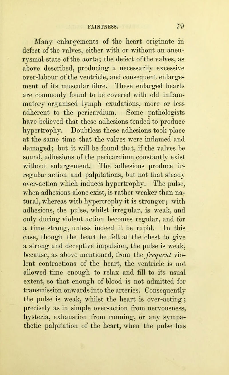 Many enlargements of the heart originate in defect of the valves, either with or without an aneu- rysmal state of the aorta; the defect of the valves, as above described, producing a necessarily excessive over-labour of the ventricle, and consequent enlarge- ment of its muscular fibre. These enlarged hearts are commonly found to be covered with old inflam- matory organised lymph exudations, more or less adherent to the pericardium. Some pathologists have believed that these adhesions tended to produce hypertrophy. Doubtless these adhesions took place at the same time that the valves were inflamed and damaged; but it will be found that, if the valves be sound, adhesions of the pericardium constantly exist without enlargement. The adhesions produce ir- regular action and palpitations, but not that steady over-action which induces hypertrophy. The pulse, when adhesions alone exist, is rather weaker than na- tural, whereas with hypertrophy it is stronger; with adhesions, the pulse, whilst irregular, is weak, and only during violent action becomes regular, and for a time strong, unless indeed it be rapid. In this case, though the heart be felt at the chest to give a strong and deceptive impulsion, the pulse is weak, because, as above mentioned, from the frequent vio- lent contractions of the heart, the ventricle is not allowed time enough to relax and fill to its usual extent, so that enough of blood is not admitted for transmission onwards into the arteries. Consequently the pulse is weak, whilst the heart is over-acting’; precisely as in simple over-action from nervousness, hysteria, exhaustion from running, or any sympa- thetic palpitation of the heart, when the pulse has