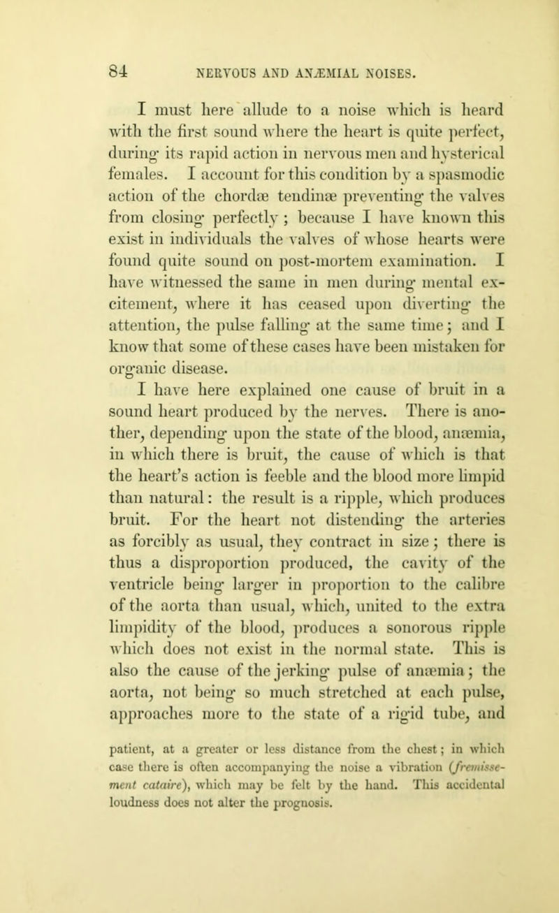 I must here allude to a noise which is heard with the first sound where the heart is quite perfect, during- its rapid action in nervous men and hysterical females. I account for this condition by a spasmodic action of the chordae tendinae preventing- the valves from closing- perfectly ; because I have known this exist in individuals the valves of whose hearts were found quite sound on post-mortem examination. I have witnessed the same in men during- mental ex- citement, where it has ceased upon diverting the attention, the pulse falling at the same time; and I know that some of these cases have been mistaken for organic disease. I have here explained one cause of bruit in a sound heart produced by the nerves. There is ano- ther, depending upon the state of the blood, anaemia, in which there is bruit, the cause of which is that the heart’s action is feeble and the blood more limpid than natural: the result is a ripple, which produces bruit. For the heart not distending- the arteries as forcibly as usual, they contract in size; there is thus a disproportion produced, the cavity of the ventricle being larger in proportion to the calibre of the aorta than usual, which, united to the extra limpidity of the blood, produces a sonorous ripple which does not exist in the normal state. This is also the cause of the jerking pulse of anaemia; the aorta, not being so much stretched at each pulse, approaches more to the state of a rigid tube, and patient, at a greater or less distance from the chest; in which case there is often accompanying the noise a vibration (Jremisse- meat cataire), which may be felt by the hand. This accidental loudness does not alter the prognosis.