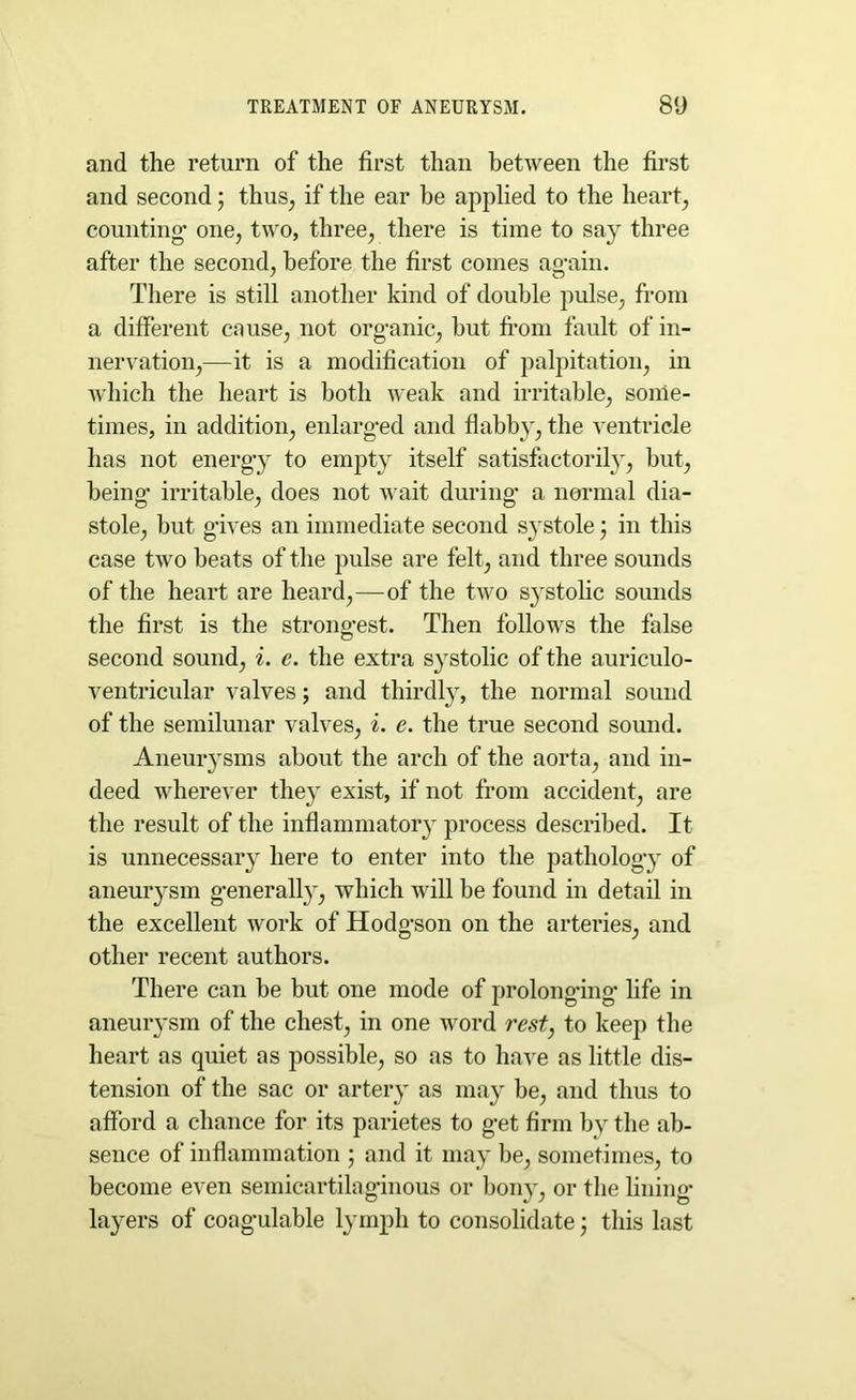 and the return of the first than between the first and second; thus, if the ear he applied to the heart, counting’ one, two, three, there is time to say three after the second, before the first comes again. There is still another kind of double pulse, from a different cause, not organic, hut from fault of in- nervation,—it is a modification of palpitation, in which the heart is both weak and irritable, some- times, in addition, enlarged and flabby, the ventricle has not energy to empty itself satisfactorily, but, being- irritable, does not wait during- a normal dia- stole, but gives an immediate second systole; in this case two beats of the pulse are felt, and three sounds of the heart are heard,—of the two systolic sounds the first is the strongest. Then follows the false second sound, i. e. the extra systolic of the auriculo- ventricular valves; and thirdly, the normal sound of the semilunar valves, i. e. the true second sound. Aneurysms about the arch of the aorta, and in- deed wherever they exist, if not from accident, are the result of the inflammatory process described. It is unnecessary here to enter into the pathology of aneurysm generally, which will be found in detail in the excellent work of Hodgson on the arteries, and other recent authors. There can be but one mode of prolonging fife in aneurysm of the chest, in one word rest, to keep the heart as quiet as possible, so as to have as little dis- tension of the sac or artery as may be, and thus to afford a chance for its parietes to get firm by the ab- sence of inflammation ; and it may be, sometimes, to become even semicartilaginous or bony, or the lining- layers of coagulable lymph to consolidate; this last